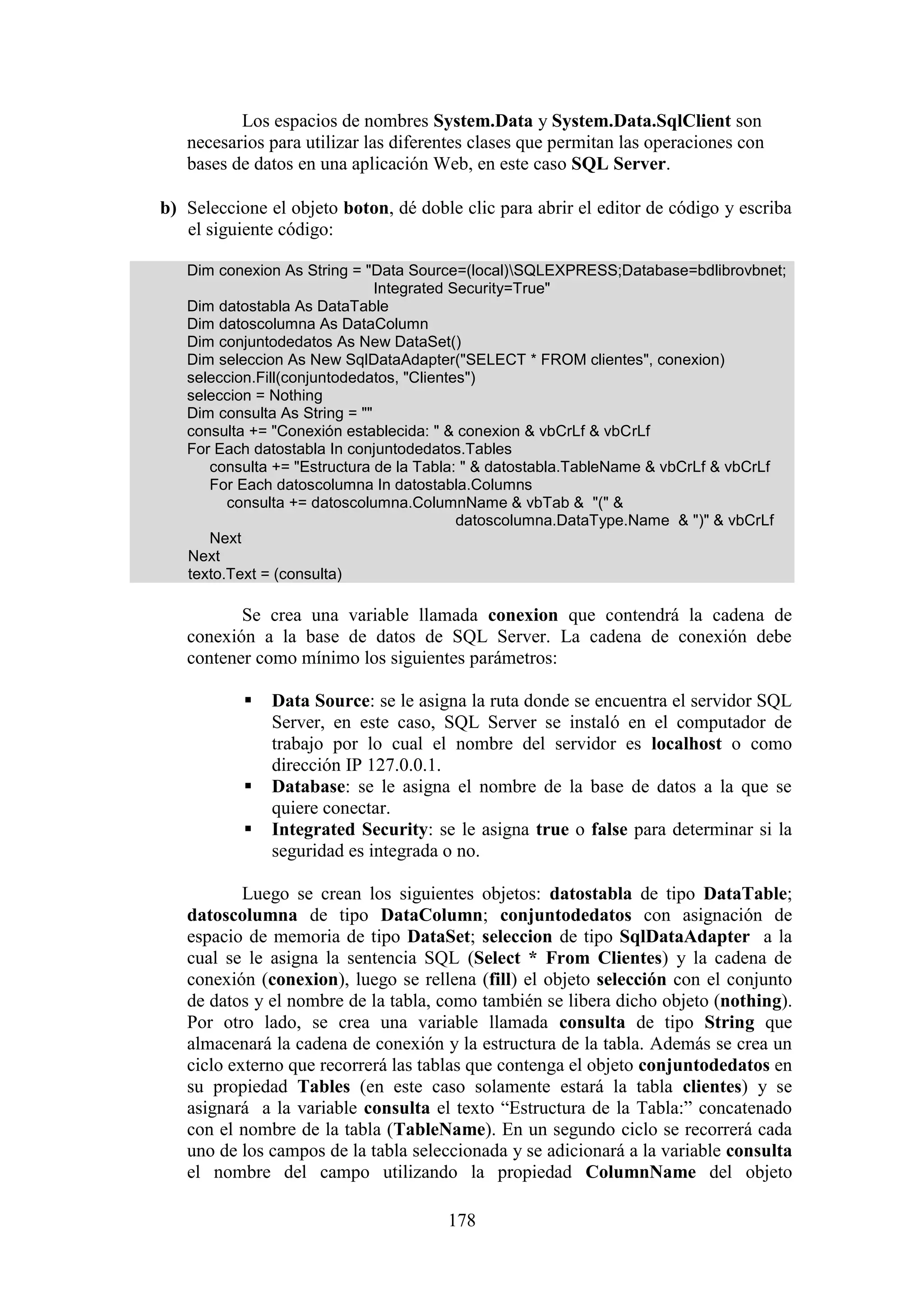 178
Los espacios de nombres System.Data y System.Data.SqlClient son
necesarios para utilizar las diferentes clases que permitan las operaciones con
bases de datos en una aplicación Web, en este caso SQL Server.
b) Seleccione el objeto boton, dé doble clic para abrir el editor de código y escriba
el siguiente código:
Dim conexion As String = "Data Source=(local)SQLEXPRESS;Database=bdlibrovbnet;
Integrated Security=True"
Dim datostabla As DataTable
Dim datoscolumna As DataColumn
Dim conjuntodedatos As New DataSet()
Dim seleccion As New SqlDataAdapter("SELECT * FROM clientes", conexion)
seleccion.Fill(conjuntodedatos, "Clientes")
seleccion = Nothing
Dim consulta As String = ""
consulta += "Conexión establecida: " & conexion & vbCrLf & vbCrLf
For Each datostabla In conjuntodedatos.Tables
consulta += "Estructura de la Tabla: " & datostabla.TableName & vbCrLf & vbCrLf
For Each datoscolumna In datostabla.Columns
consulta += datoscolumna.ColumnName & vbTab & "(" &
datoscolumna.DataType.Name & ")" & vbCrLf
Next
Next
texto.Text = (consulta)
Se crea una variable llamada conexion que contendrá la cadena de
conexión a la base de datos de SQL Server. La cadena de conexión debe
contener como mínimo los siguientes parámetros:
 Data Source: se le asigna la ruta donde se encuentra el servidor SQL
Server, en este caso, SQL Server se instaló en el computador de
trabajo por lo cual el nombre del servidor es localhost o como
dirección IP 127.0.0.1.
 Database: se le asigna el nombre de la base de datos a la que se
quiere conectar.
 Integrated Security: se le asigna true o false para determinar si la
seguridad es integrada o no.
Luego se crean los siguientes objetos: datostabla de tipo DataTable;
datoscolumna de tipo DataColumn; conjuntodedatos con asignación de
espacio de memoria de tipo DataSet; seleccion de tipo SqlDataAdapter a la
cual se le asigna la sentencia SQL (Select * From Clientes) y la cadena de
conexión (conexion), luego se rellena (fill) el objeto selección con el conjunto
de datos y el nombre de la tabla, como también se libera dicho objeto (nothing).
Por otro lado, se crea una variable llamada consulta de tipo String que
almacenará la cadena de conexión y la estructura de la tabla. Además se crea un
ciclo externo que recorrerá las tablas que contenga el objeto conjuntodedatos en
su propiedad Tables (en este caso solamente estará la tabla clientes) y se
asignará a la variable consulta el texto “Estructura de la Tabla:” concatenado
con el nombre de la tabla (TableName). En un segundo ciclo se recorrerá cada
uno de los campos de la tabla seleccionada y se adicionará a la variable consulta
el nombre del campo utilizando la propiedad ColumnName del objeto
 
