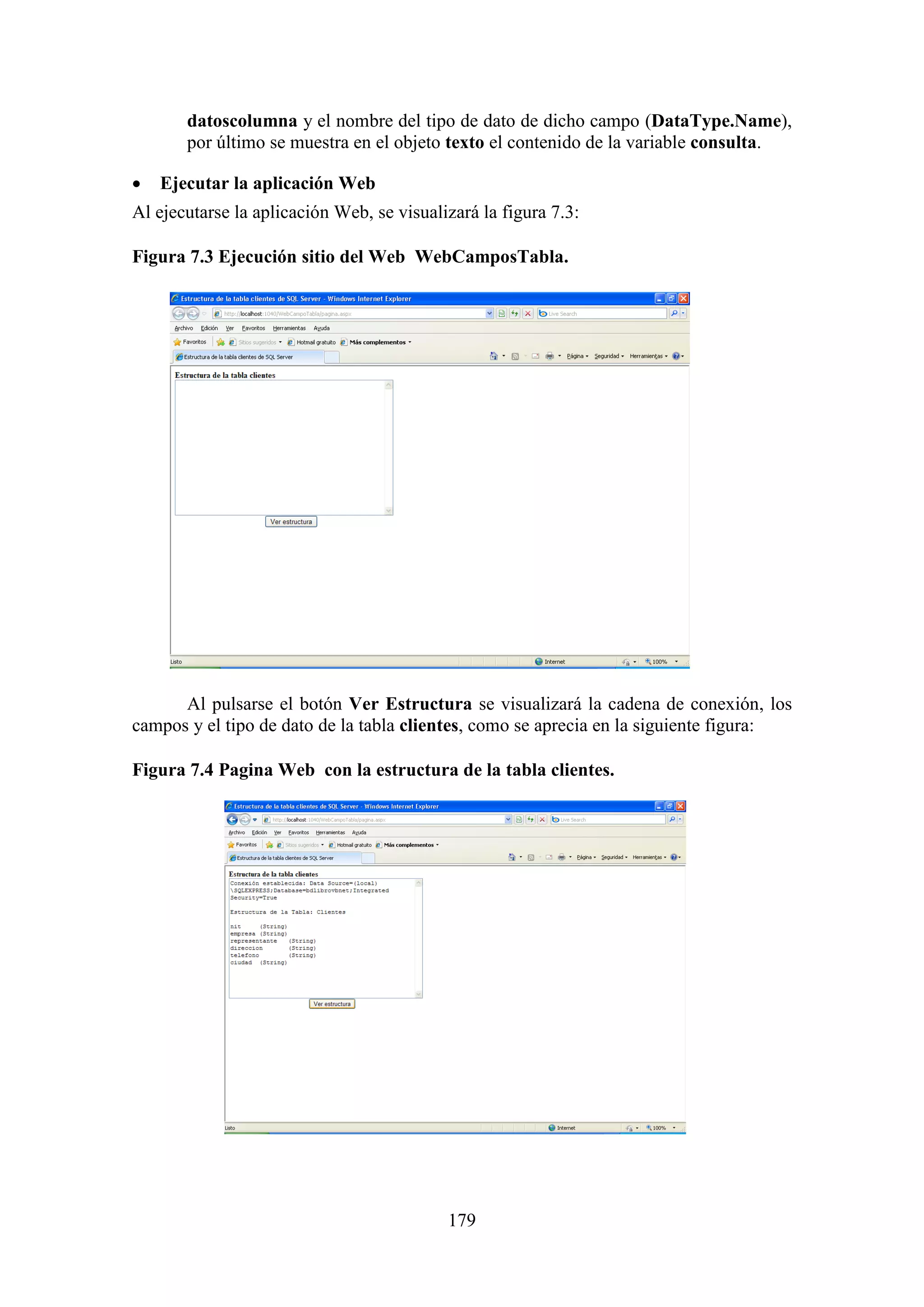 179
datoscolumna y el nombre del tipo de dato de dicho campo (DataType.Name),
por último se muestra en el objeto texto el contenido de la variable consulta.
 Ejecutar la aplicación Web
Al ejecutarse la aplicación Web, se visualizará la figura 7.3:
Figura 7.3 Ejecución sitio del Web WebCamposTabla.
Al pulsarse el botón Ver Estructura se visualizará la cadena de conexión, los
campos y el tipo de dato de la tabla clientes, como se aprecia en la siguiente figura:
Figura 7.4 Pagina Web con la estructura de la tabla clientes.
 