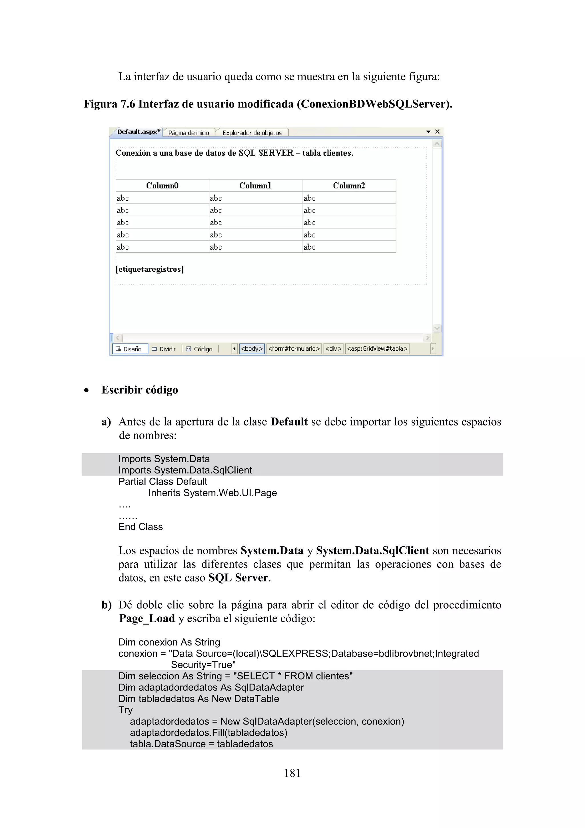 181
La interfaz de usuario queda como se muestra en la siguiente figura:
Figura 7.6 Interfaz de usuario modificada (ConexionBDWebSQLServer).
 Escribir código
a) Antes de la apertura de la clase Default se debe importar los siguientes espacios
de nombres:
Imports System.Data
Imports System.Data.SqlClient
Partial Class Default
Inherits System.Web.UI.Page
….
……
End Class
Los espacios de nombres System.Data y System.Data.SqlClient son necesarios
para utilizar las diferentes clases que permitan las operaciones con bases de
datos, en este caso SQL Server.
b) Dé doble clic sobre la página para abrir el editor de código del procedimiento
Page_Load y escriba el siguiente código:
Dim conexion As String
conexion = "Data Source=(local)SQLEXPRESS;Database=bdlibrovbnet;Integrated
Security=True"
Dim seleccion As String = "SELECT * FROM clientes"
Dim adaptadordedatos As SqlDataAdapter
Dim tabladedatos As New DataTable
Try
adaptadordedatos = New SqlDataAdapter(seleccion, conexion)
adaptadordedatos.Fill(tabladedatos)
tabla.DataSource = tabladedatos
 
