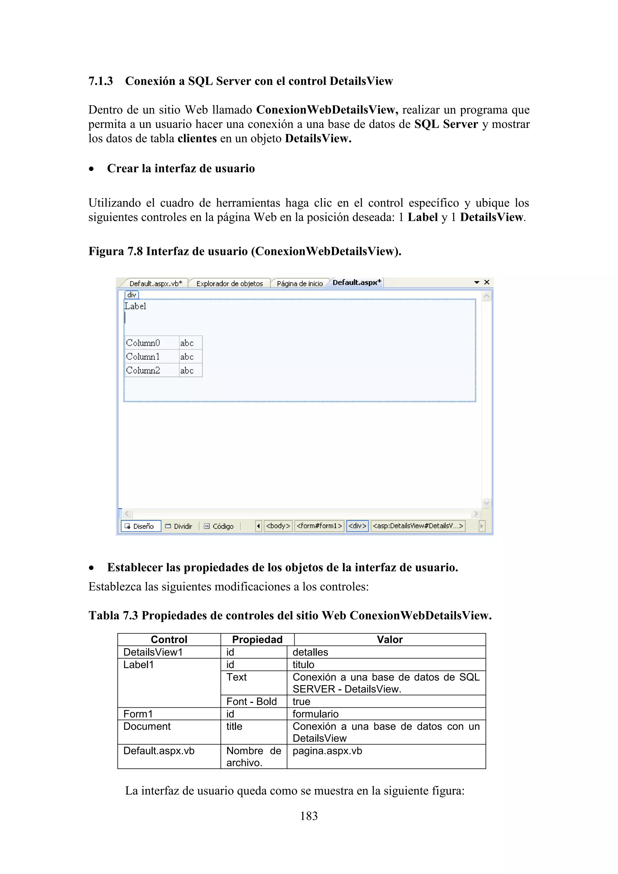 183
7.1.3 Conexión a SQL Server con el control DetailsView
Dentro de un sitio Web llamado ConexionWebDetailsView, realizar un programa que
permita a un usuario hacer una conexión a una base de datos de SQL Server y mostrar
los datos de tabla clientes en un objeto DetailsView.
 Crear la interfaz de usuario
Utilizando el cuadro de herramientas haga clic en el control específico y ubique los
siguientes controles en la página Web en la posición deseada: 1 Label y 1 DetailsView.
Figura 7.8 Interfaz de usuario (ConexionWebDetailsView).
 Establecer las propiedades de los objetos de la interfaz de usuario.
Establezca las siguientes modificaciones a los controles:
Tabla 7.3 Propiedades de controles del sitio Web ConexionWebDetailsView.
Control Propiedad Valor
DetailsView1 id detalles
Label1 id titulo
Text Conexión a una base de datos de SQL
SERVER - DetailsView.
Font - Bold true
Form1 id formulario
Document title Conexión a una base de datos con un
DetailsView
Default.aspx.vb Nombre de
archivo.
pagina.aspx.vb
La interfaz de usuario queda como se muestra en la siguiente figura:
 