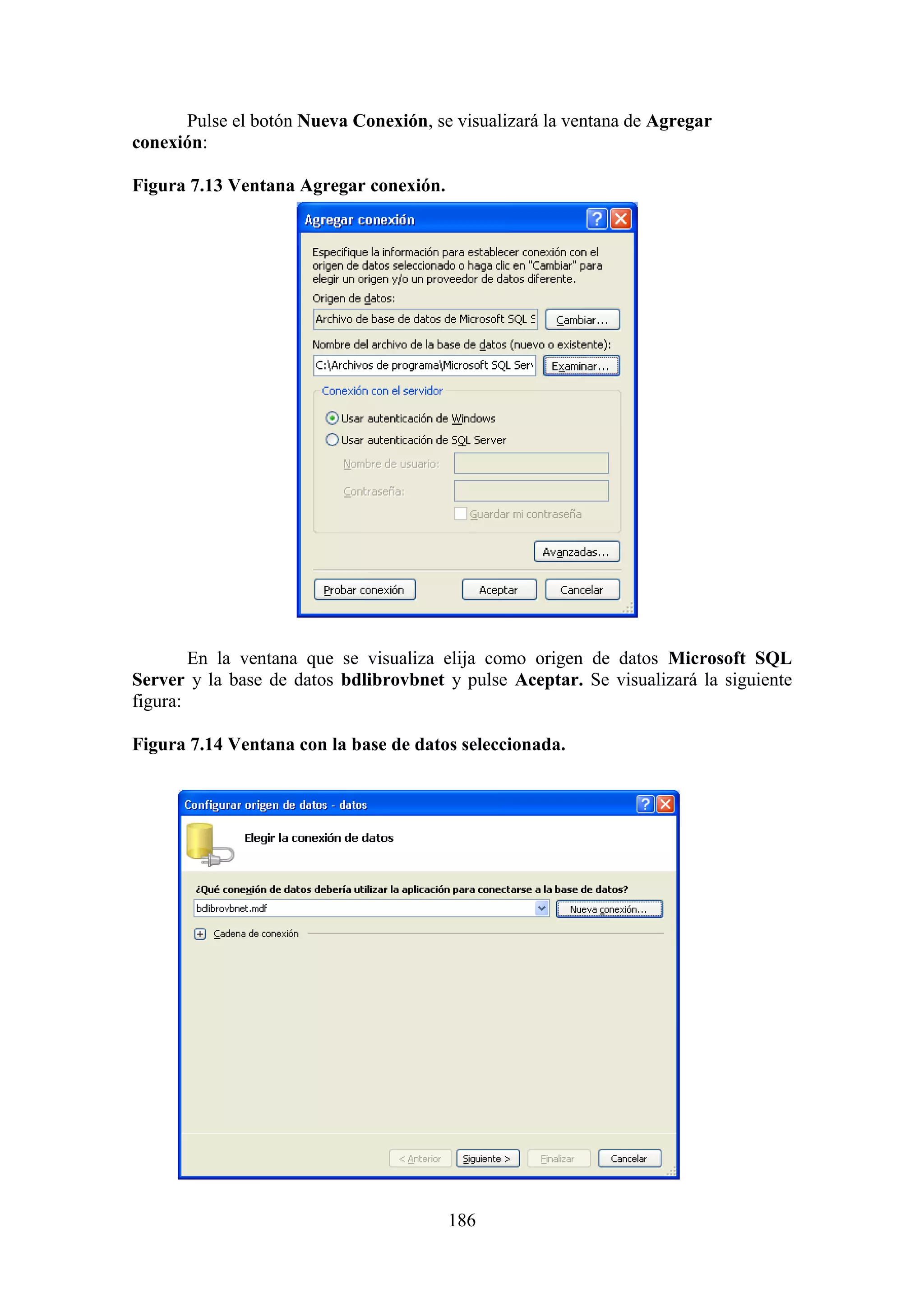 186
Pulse el botón Nueva Conexión, se visualizará la ventana de Agregar
conexión:
Figura 7.13 Ventana Agregar conexión.
En la ventana que se visualiza elija como origen de datos Microsoft SQL
Server y la base de datos bdlibrovbnet y pulse Aceptar. Se visualizará la siguiente
figura:
Figura 7.14 Ventana con la base de datos seleccionada.
 