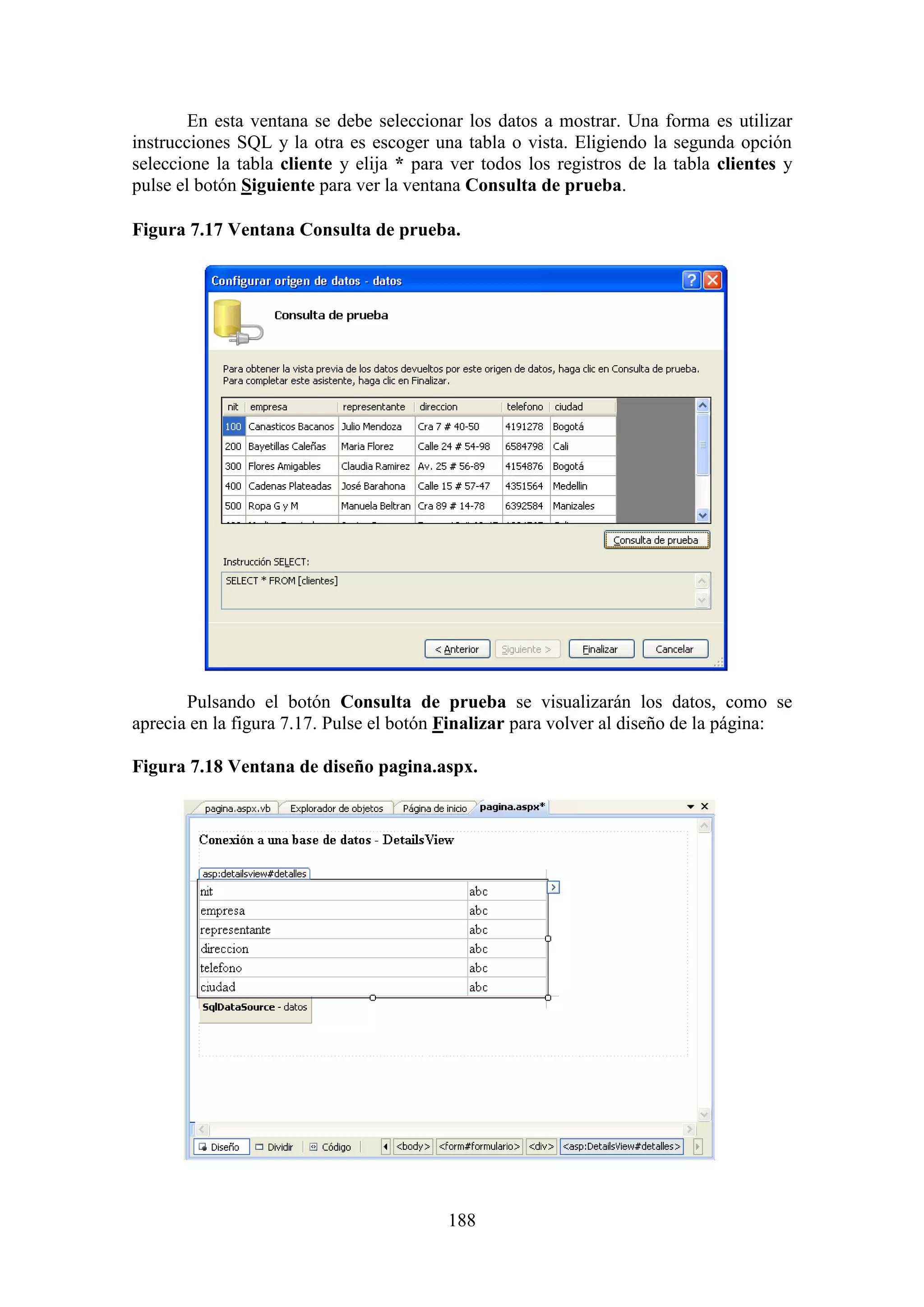 188
En esta ventana se debe seleccionar los datos a mostrar. Una forma es utilizar
instrucciones SQL y la otra es escoger una tabla o vista. Eligiendo la segunda opción
seleccione la tabla cliente y elija * para ver todos los registros de la tabla clientes y
pulse el botón Siguiente para ver la ventana Consulta de prueba.
Figura 7.17 Ventana Consulta de prueba.
Pulsando el botón Consulta de prueba se visualizarán los datos, como se
aprecia en la figura 7.17. Pulse el botón Finalizar para volver al diseño de la página:
Figura 7.18 Ventana de diseño pagina.aspx.
 