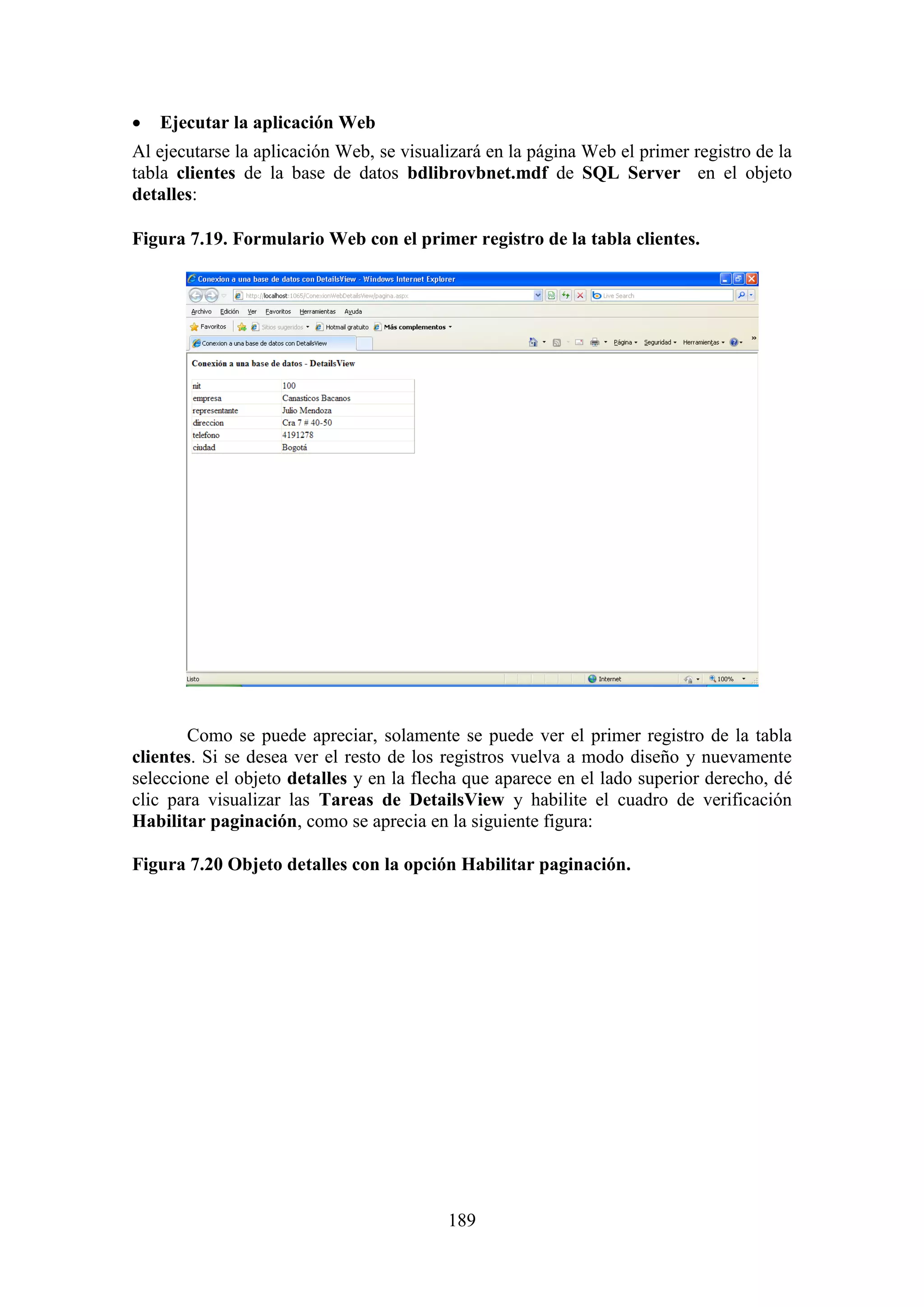 189
 Ejecutar la aplicación Web
Al ejecutarse la aplicación Web, se visualizará en la página Web el primer registro de la
tabla clientes de la base de datos bdlibrovbnet.mdf de SQL Server en el objeto
detalles:
Figura 7.19. Formulario Web con el primer registro de la tabla clientes.
Como se puede apreciar, solamente se puede ver el primer registro de la tabla
clientes. Si se desea ver el resto de los registros vuelva a modo diseño y nuevamente
seleccione el objeto detalles y en la flecha que aparece en el lado superior derecho, dé
clic para visualizar las Tareas de DetailsView y habilite el cuadro de verificación
Habilitar paginación, como se aprecia en la siguiente figura:
Figura 7.20 Objeto detalles con la opción Habilitar paginación.
 