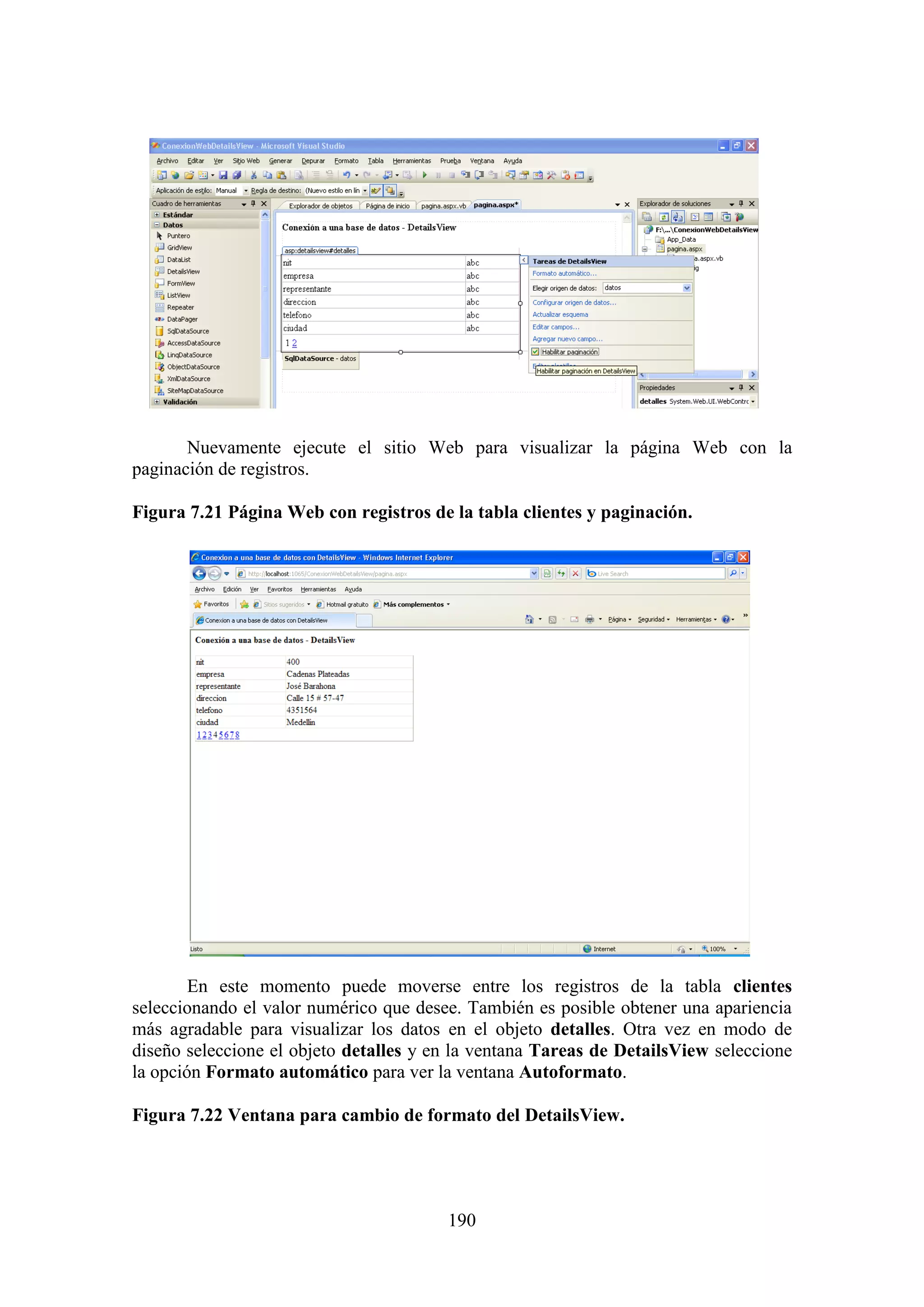 190
Nuevamente ejecute el sitio Web para visualizar la página Web con la
paginación de registros.
Figura 7.21 Página Web con registros de la tabla clientes y paginación.
En este momento puede moverse entre los registros de la tabla clientes
seleccionando el valor numérico que desee. También es posible obtener una apariencia
más agradable para visualizar los datos en el objeto detalles. Otra vez en modo de
diseño seleccione el objeto detalles y en la ventana Tareas de DetailsView seleccione
la opción Formato automático para ver la ventana Autoformato.
Figura 7.22 Ventana para cambio de formato del DetailsView.
 