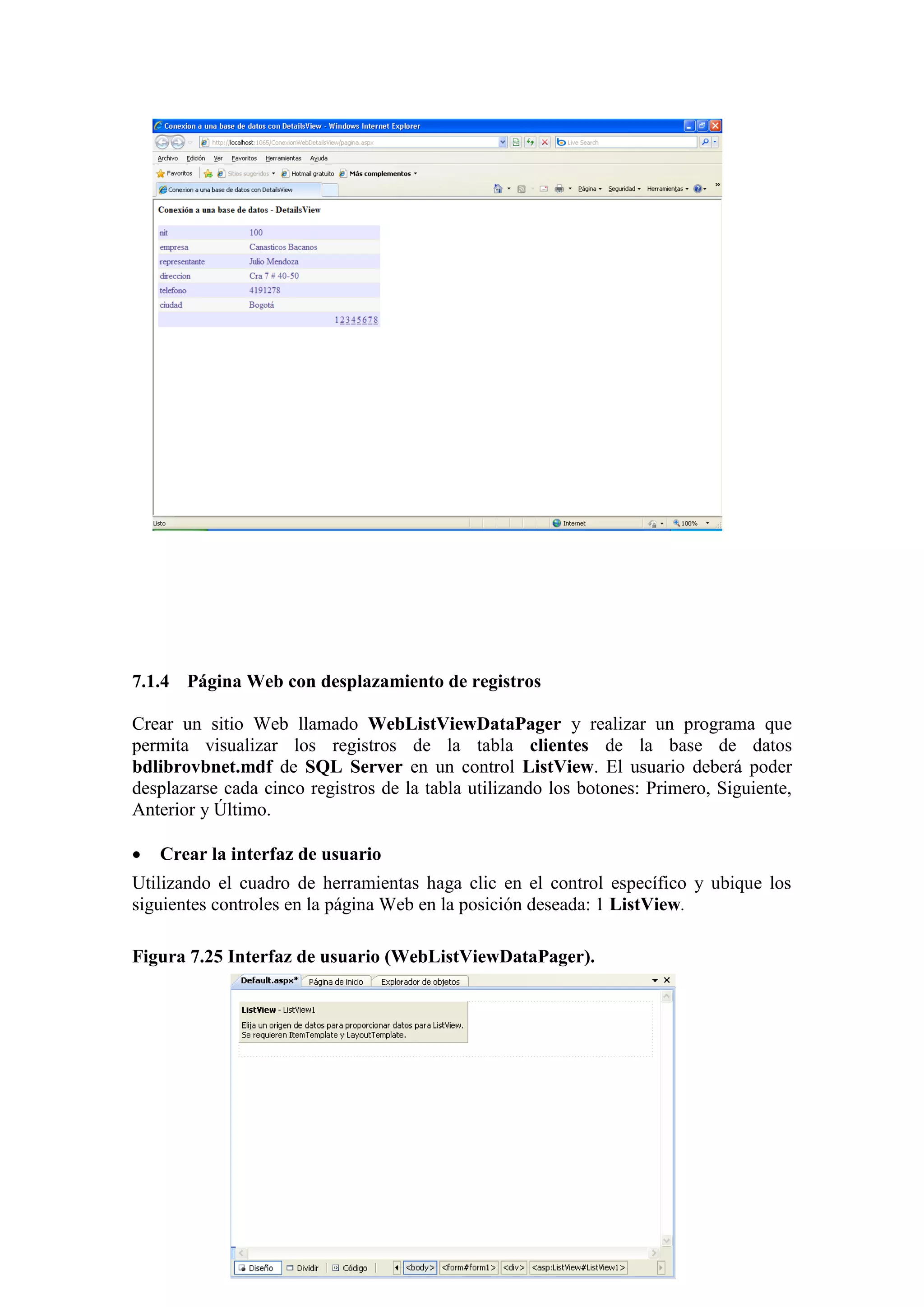 192
7.1.4 Página Web con desplazamiento de registros
Crear un sitio Web llamado WebListViewDataPager y realizar un programa que
permita visualizar los registros de la tabla clientes de la base de datos
bdlibrovbnet.mdf de SQL Server en un control ListView. El usuario deberá poder
desplazarse cada cinco registros de la tabla utilizando los botones: Primero, Siguiente,
Anterior y Último.
 Crear la interfaz de usuario
Utilizando el cuadro de herramientas haga clic en el control específico y ubique los
siguientes controles en la página Web en la posición deseada: 1 ListView.
Figura 7.25 Interfaz de usuario (WebListViewDataPager).
 