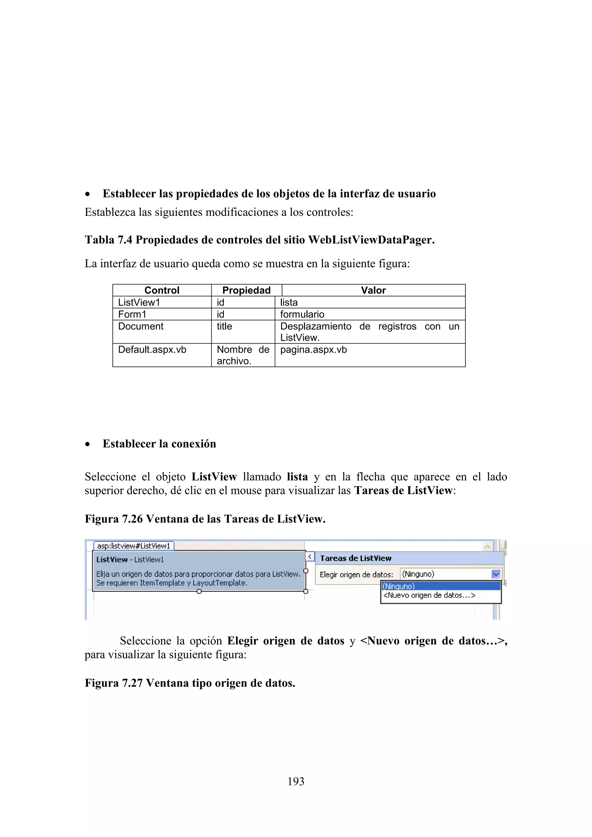193
 Establecer las propiedades de los objetos de la interfaz de usuario
Establezca las siguientes modificaciones a los controles:
Tabla 7.4 Propiedades de controles del sitio WebListViewDataPager.
La interfaz de usuario queda como se muestra en la siguiente figura:
Control Propiedad Valor
ListView1 id lista
Form1 id formulario
Document title Desplazamiento de registros con un
ListView.
Default.aspx.vb Nombre de
archivo.
pagina.aspx.vb
 Establecer la conexión
Seleccione el objeto ListView llamado lista y en la flecha que aparece en el lado
superior derecho, dé clic en el mouse para visualizar las Tareas de ListView:
Figura 7.26 Ventana de las Tareas de ListView.
Seleccione la opción Elegir origen de datos y <Nuevo origen de datos…>,
para visualizar la siguiente figura:
Figura 7.27 Ventana tipo origen de datos.
 