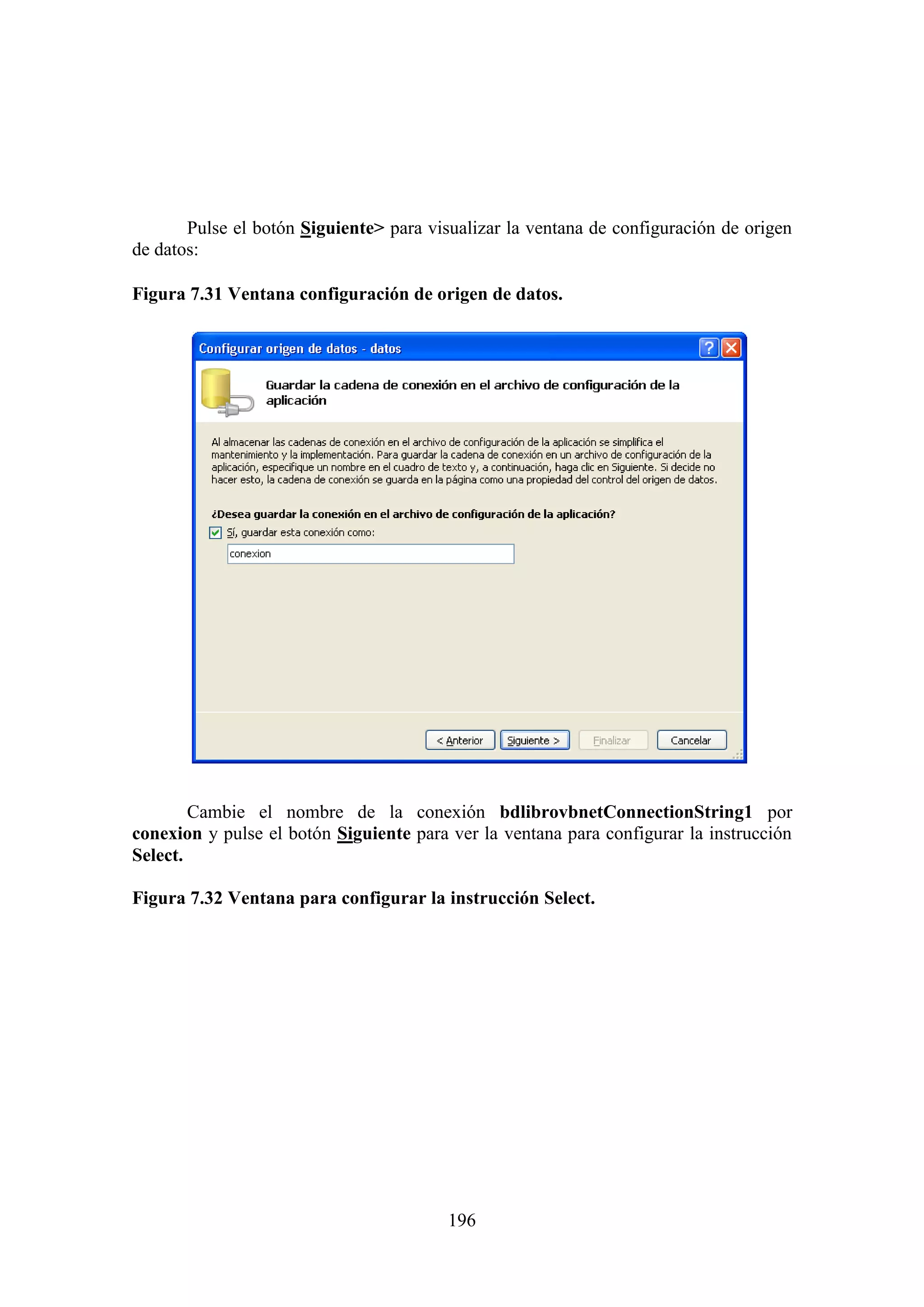 196
Pulse el botón Siguiente> para visualizar la ventana de configuración de origen
de datos:
Figura 7.31 Ventana configuración de origen de datos.
Cambie el nombre de la conexión bdlibrovbnetConnectionString1 por
conexion y pulse el botón Siguiente para ver la ventana para configurar la instrucción
Select.
Figura 7.32 Ventana para configurar la instrucción Select.
 