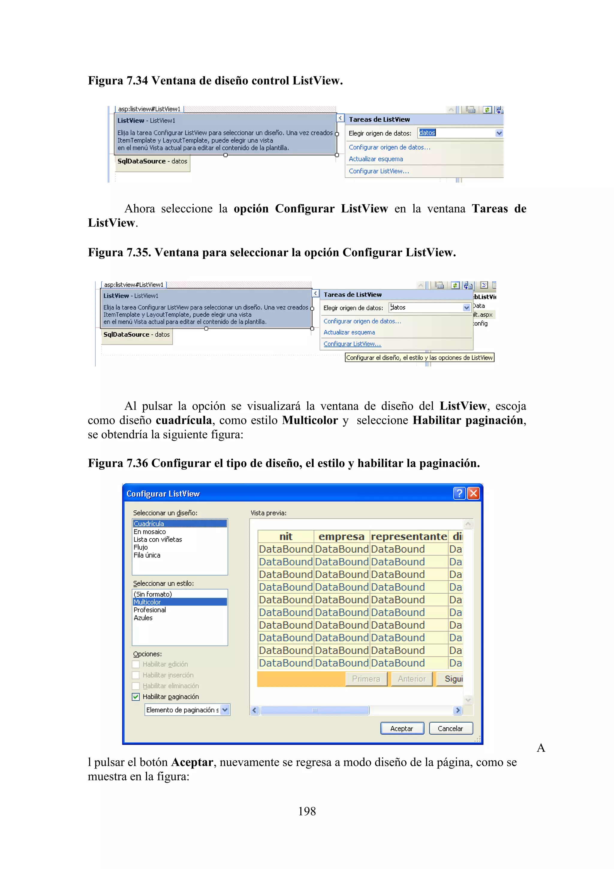 198
Figura 7.34 Ventana de diseño control ListView.
Ahora seleccione la opción Configurar ListView en la ventana Tareas de
ListView.
Figura 7.35. Ventana para seleccionar la opción Configurar ListView.
Al pulsar la opción se visualizará la ventana de diseño del ListView, escoja
como diseño cuadrícula, como estilo Multicolor y seleccione Habilitar paginación,
se obtendría la siguiente figura:
Figura 7.36 Configurar el tipo de diseño, el estilo y habilitar la paginación.
A
l pulsar el botón Aceptar, nuevamente se regresa a modo diseño de la página, como se
muestra en la figura:
 