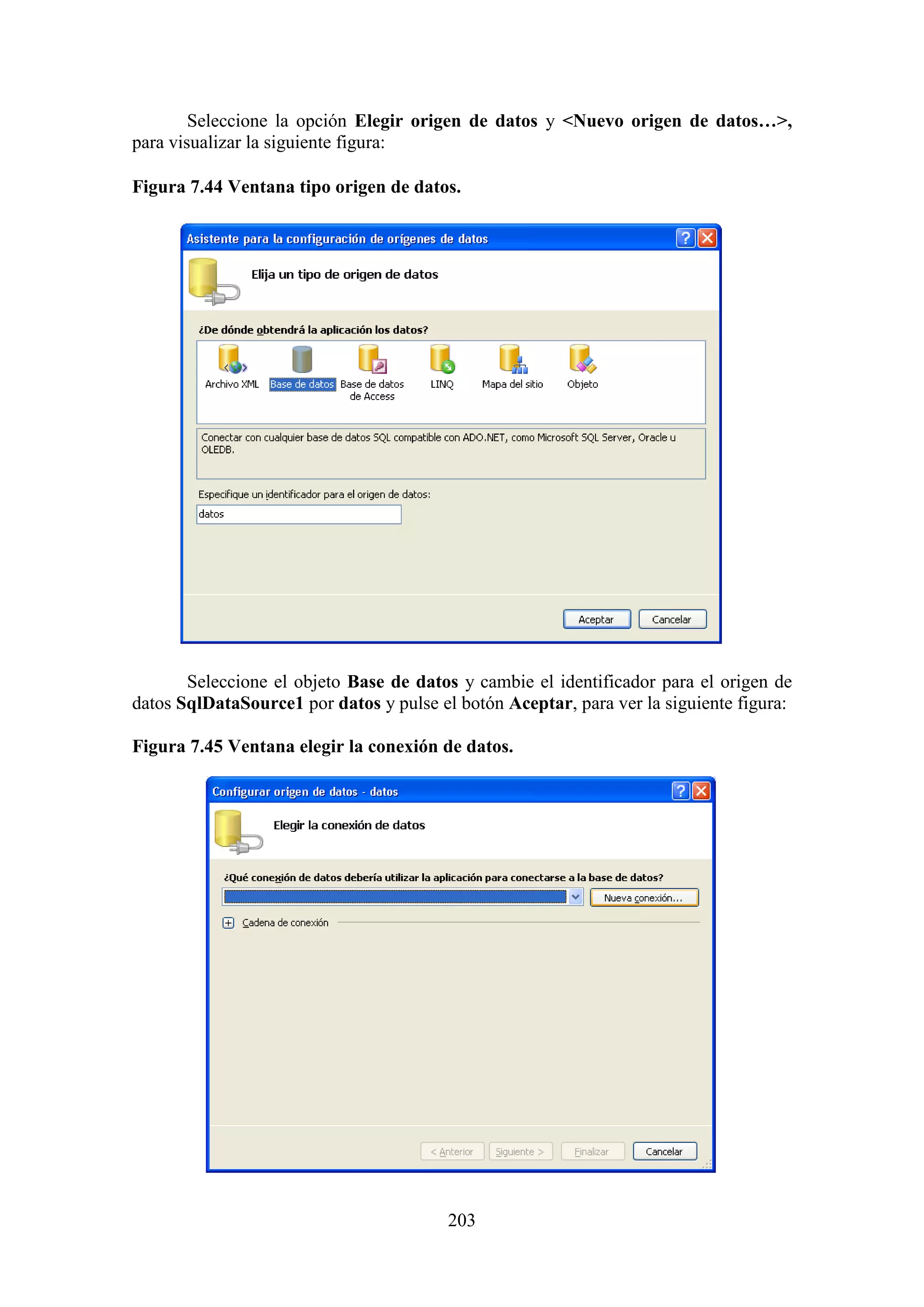 203
Seleccione la opción Elegir origen de datos y <Nuevo origen de datos…>,
para visualizar la siguiente figura:
Figura 7.44 Ventana tipo origen de datos.
Seleccione el objeto Base de datos y cambie el identificador para el origen de
datos SqlDataSource1 por datos y pulse el botón Aceptar, para ver la siguiente figura:
Figura 7.45 Ventana elegir la conexión de datos.
 