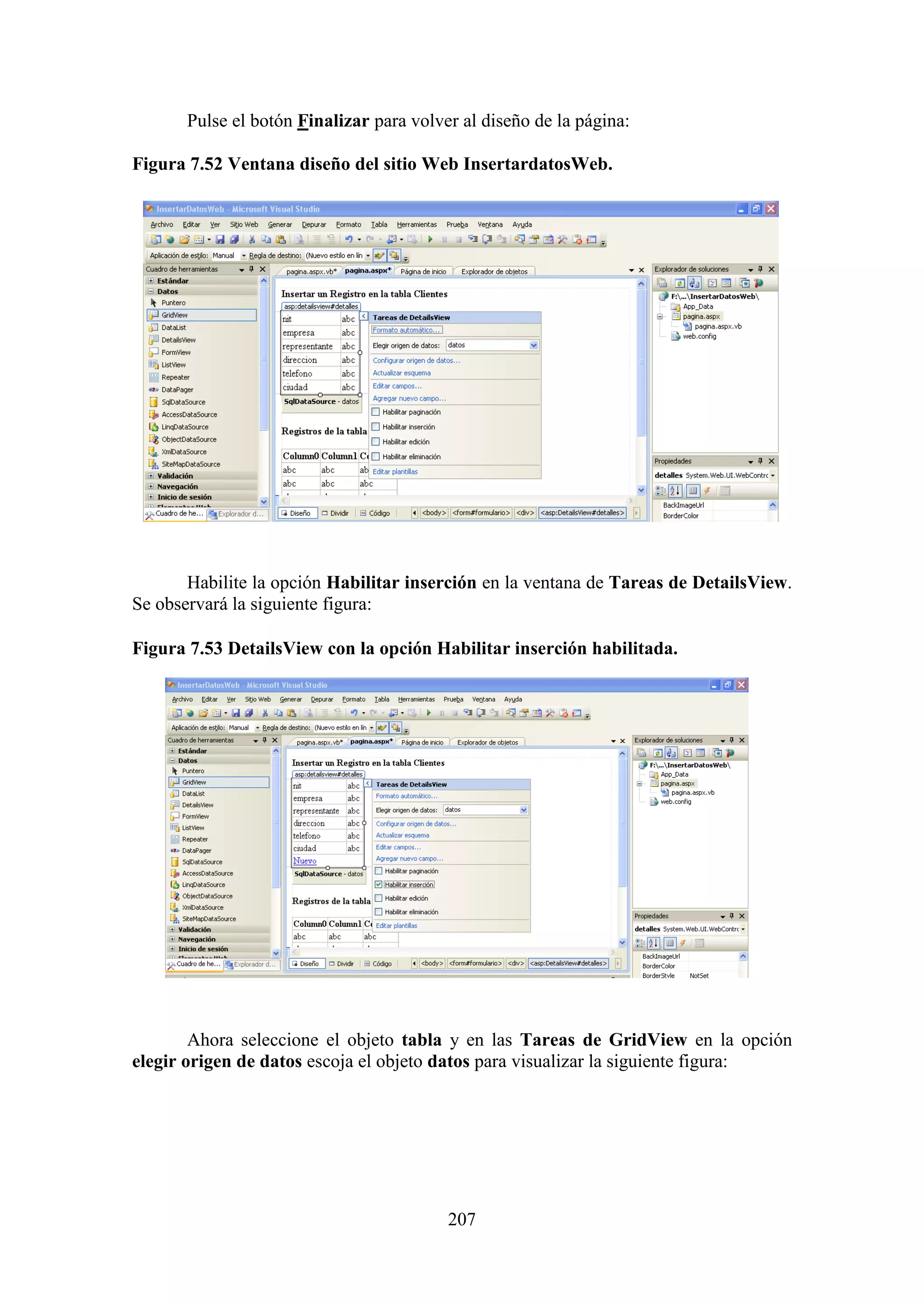 207
Pulse el botón Finalizar para volver al diseño de la página:
Figura 7.52 Ventana diseño del sitio Web InsertardatosWeb.
Habilite la opción Habilitar inserción en la ventana de Tareas de DetailsView.
Se observará la siguiente figura:
Figura 7.53 DetailsView con la opción Habilitar inserción habilitada.
Ahora seleccione el objeto tabla y en las Tareas de GridView en la opción
elegir origen de datos escoja el objeto datos para visualizar la siguiente figura:
 