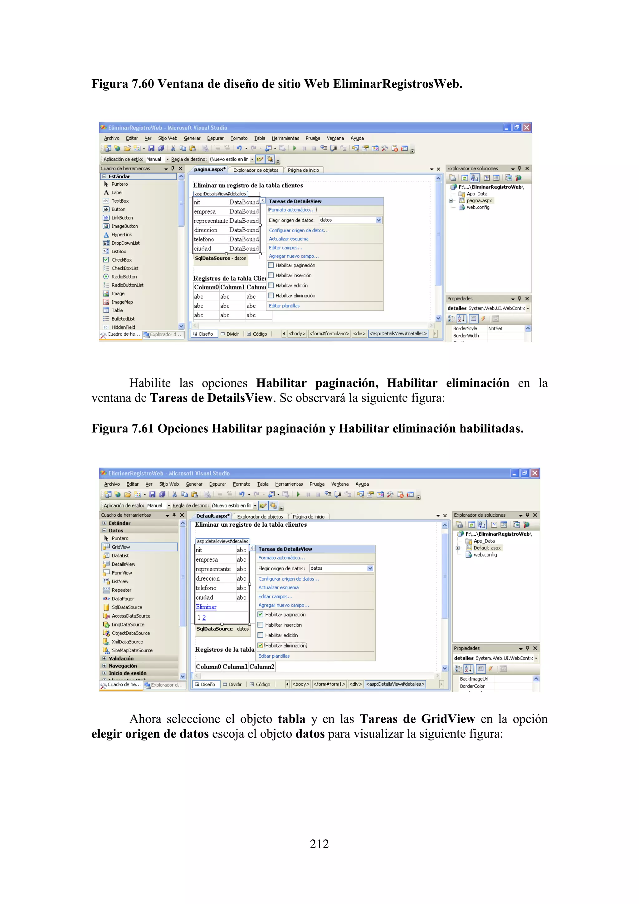 212
Figura 7.60 Ventana de diseño de sitio Web EliminarRegistrosWeb.
Habilite las opciones Habilitar paginación, Habilitar eliminación en la
ventana de Tareas de DetailsView. Se observará la siguiente figura:
Figura 7.61 Opciones Habilitar paginación y Habilitar eliminación habilitadas.
Ahora seleccione el objeto tabla y en las Tareas de GridView en la opción
elegir origen de datos escoja el objeto datos para visualizar la siguiente figura:
 