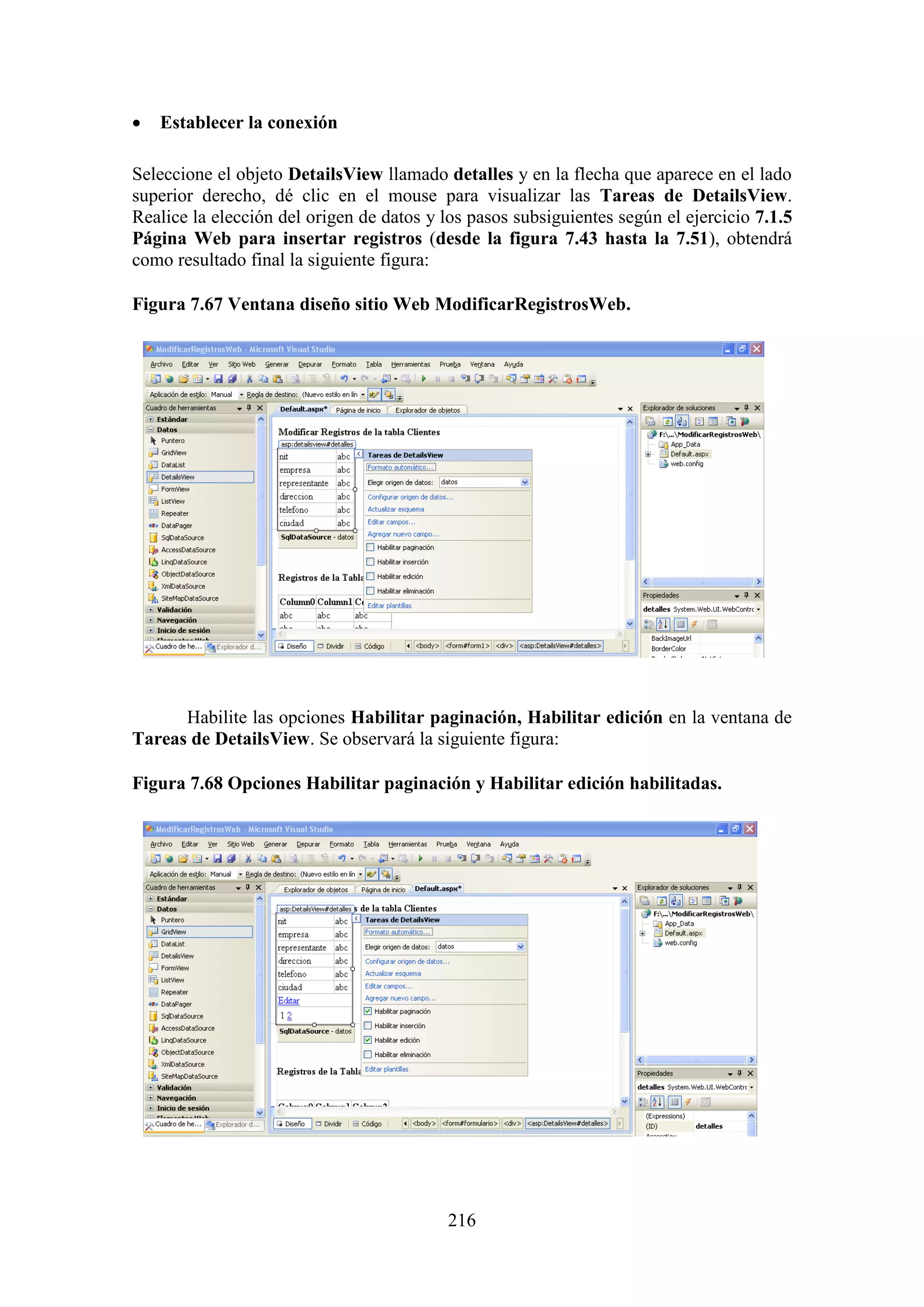 216
 Establecer la conexión
Seleccione el objeto DetailsView llamado detalles y en la flecha que aparece en el lado
superior derecho, dé clic en el mouse para visualizar las Tareas de DetailsView.
Realice la elección del origen de datos y los pasos subsiguientes según el ejercicio 7.1.5
Página Web para insertar registros (desde la figura 7.43 hasta la 7.51), obtendrá
como resultado final la siguiente figura:
Figura 7.67 Ventana diseño sitio Web ModificarRegistrosWeb.
Habilite las opciones Habilitar paginación, Habilitar edición en la ventana de
Tareas de DetailsView. Se observará la siguiente figura:
Figura 7.68 Opciones Habilitar paginación y Habilitar edición habilitadas.
 