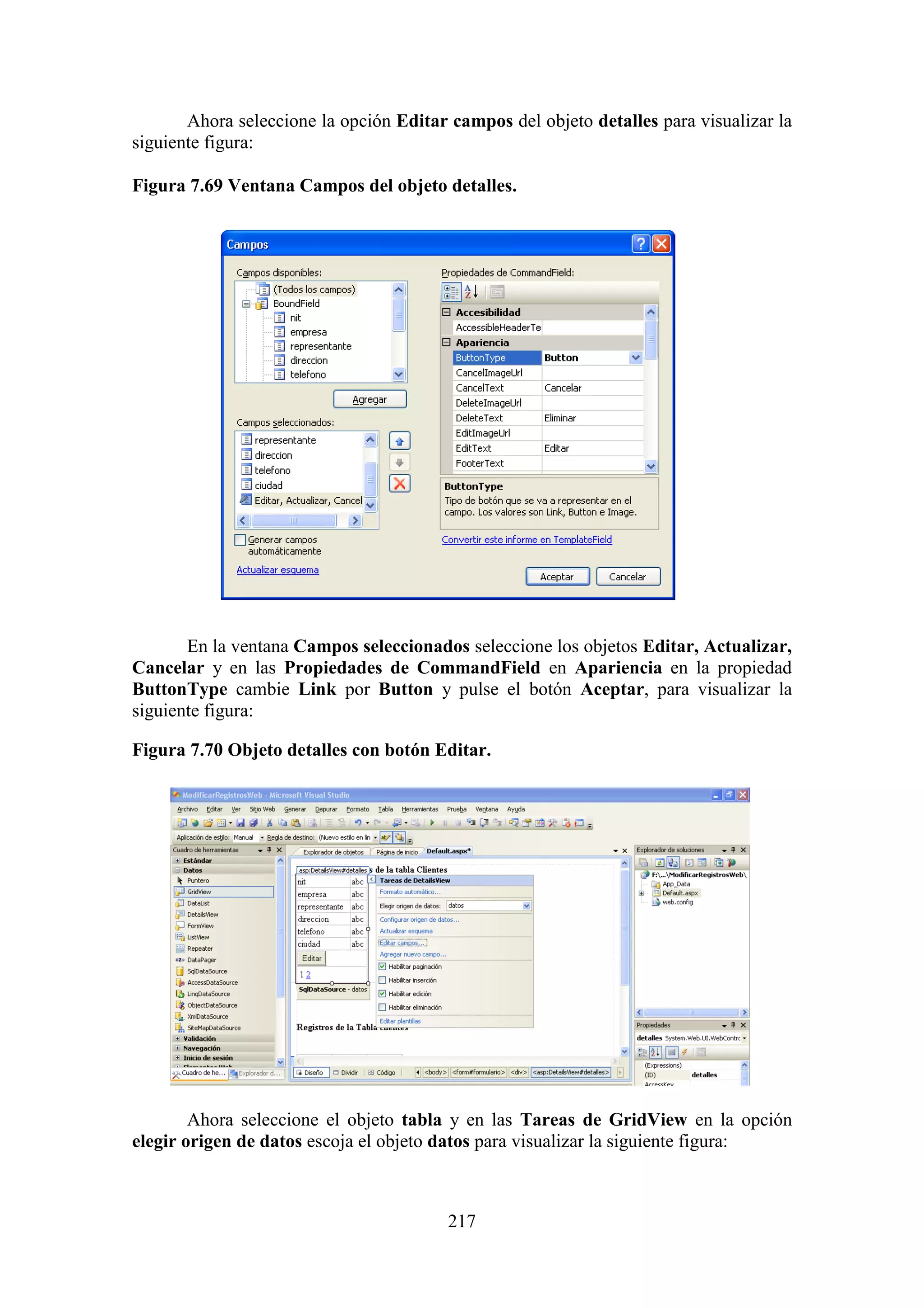 217
Ahora seleccione la opción Editar campos del objeto detalles para visualizar la
siguiente figura:
Figura 7.69 Ventana Campos del objeto detalles.
En la ventana Campos seleccionados seleccione los objetos Editar, Actualizar,
Cancelar y en las Propiedades de CommandField en Apariencia en la propiedad
ButtonType cambie Link por Button y pulse el botón Aceptar, para visualizar la
siguiente figura:
Figura 7.70 Objeto detalles con botón Editar.
Ahora seleccione el objeto tabla y en las Tareas de GridView en la opción
elegir origen de datos escoja el objeto datos para visualizar la siguiente figura:
 