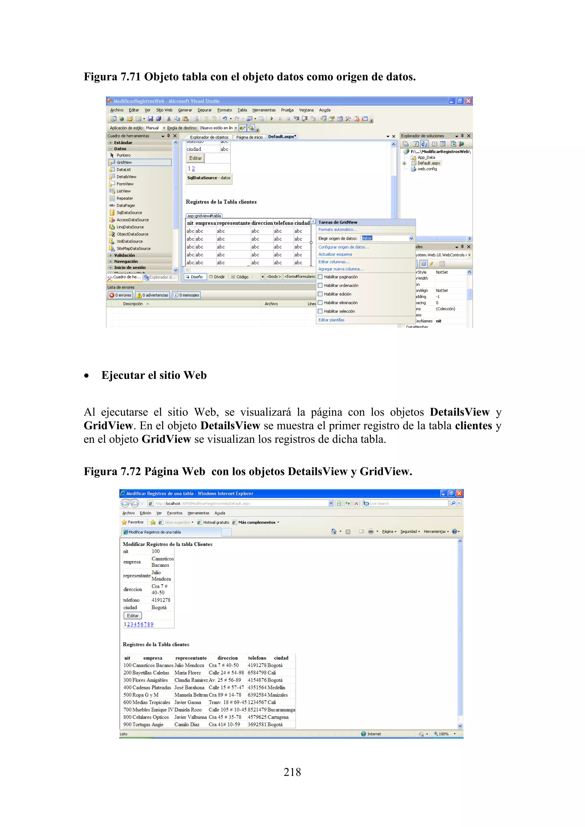 218
Figura 7.71 Objeto tabla con el objeto datos como origen de datos.
 Ejecutar el sitio Web
Al ejecutarse el sitio Web, se visualizará la página con los objetos DetailsView y
GridView. En el objeto DetailsView se muestra el primer registro de la tabla clientes y
en el objeto GridView se visualizan los registros de dicha tabla.
Figura 7.72 Página Web con los objetos DetailsView y GridView.
 