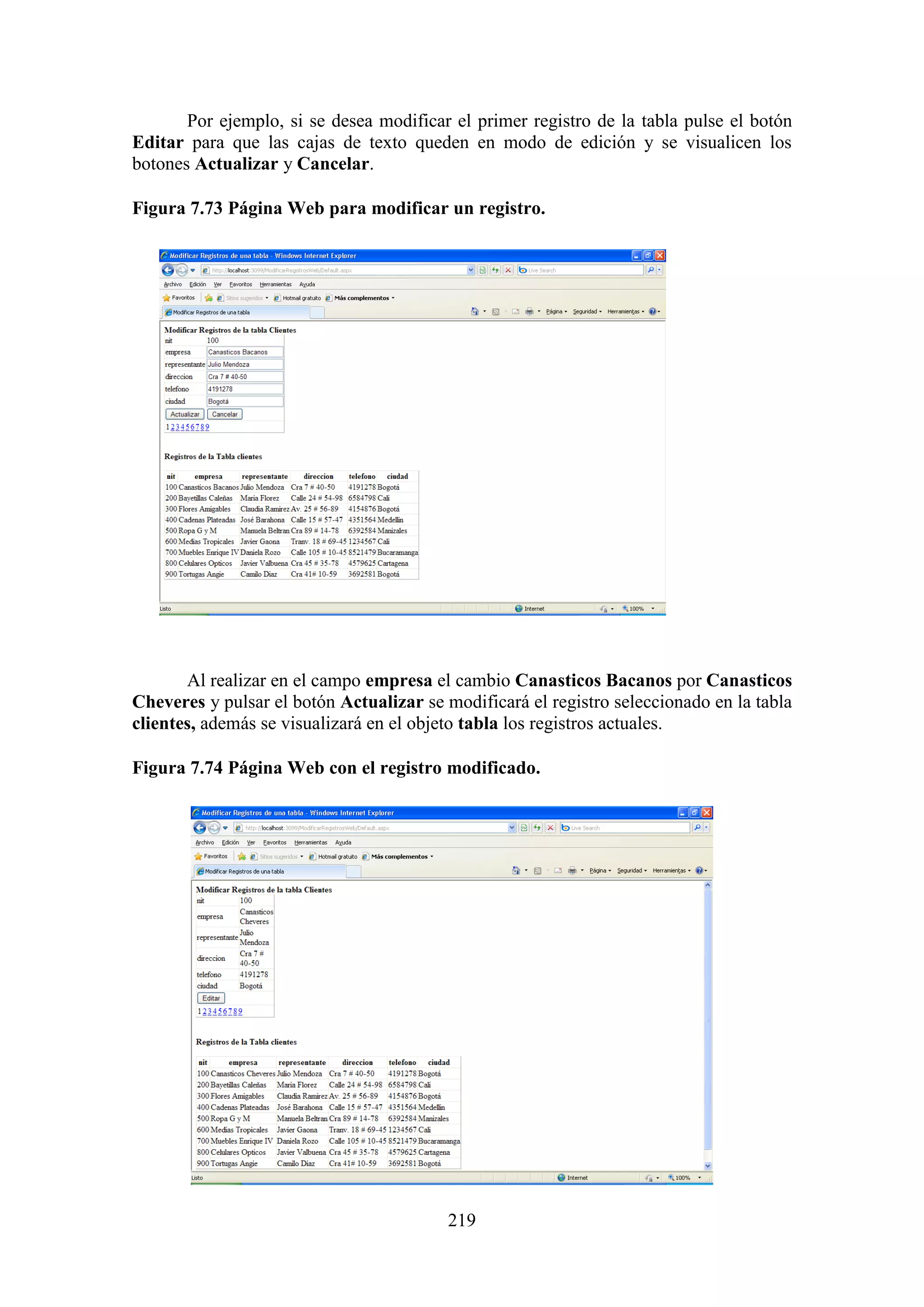 219
Por ejemplo, si se desea modificar el primer registro de la tabla pulse el botón
Editar para que las cajas de texto queden en modo de edición y se visualicen los
botones Actualizar y Cancelar.
Figura 7.73 Página Web para modificar un registro.
Al realizar en el campo empresa el cambio Canasticos Bacanos por Canasticos
Cheveres y pulsar el botón Actualizar se modificará el registro seleccionado en la tabla
clientes, además se visualizará en el objeto tabla los registros actuales.
Figura 7.74 Página Web con el registro modificado.
 