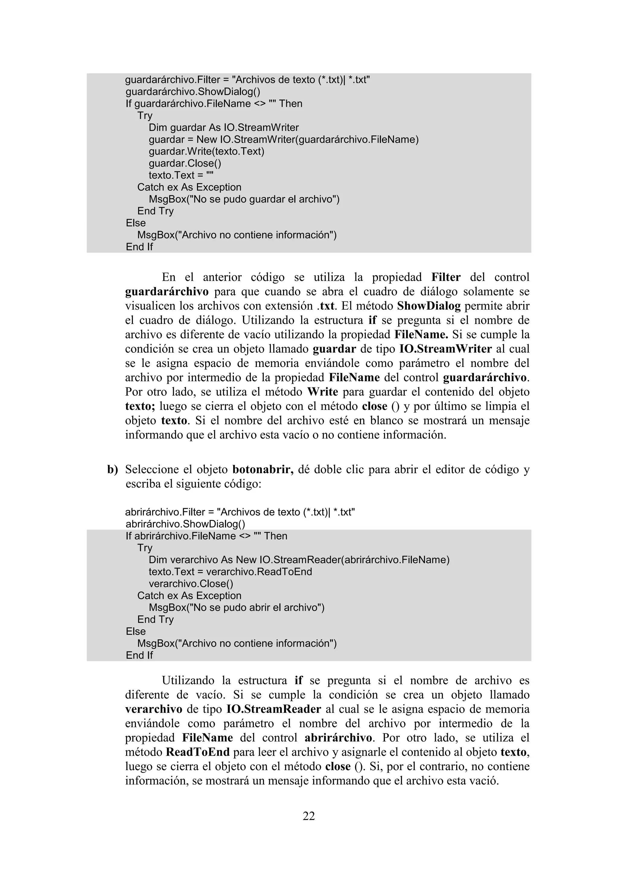 22
guardarárchivo.Filter = "Archivos de texto (*.txt)| *.txt"
guardarárchivo.ShowDialog()
If guardarárchivo.FileName <> "" Then
Try
Dim guardar As IO.StreamWriter
guardar = New IO.StreamWriter(guardarárchivo.FileName)
guardar.Write(texto.Text)
guardar.Close()
texto.Text = ""
Catch ex As Exception
MsgBox("No se pudo guardar el archivo")
End Try
Else
MsgBox("Archivo no contiene información")
End If
En el anterior código se utiliza la propiedad Filter del control
guardarárchivo para que cuando se abra el cuadro de diálogo solamente se
visualicen los archivos con extensión .txt. El método ShowDialog permite abrir
el cuadro de diálogo. Utilizando la estructura if se pregunta si el nombre de
archivo es diferente de vacío utilizando la propiedad FileName. Si se cumple la
condición se crea un objeto llamado guardar de tipo IO.StreamWriter al cual
se le asigna espacio de memoria enviándole como parámetro el nombre del
archivo por intermedio de la propiedad FileName del control guardarárchivo.
Por otro lado, se utiliza el método Write para guardar el contenido del objeto
texto; luego se cierra el objeto con el método close () y por último se limpia el
objeto texto. Si el nombre del archivo esté en blanco se mostrará un mensaje
informando que el archivo esta vacío o no contiene información.
b) Seleccione el objeto botonabrir, dé doble clic para abrir el editor de código y
escriba el siguiente código:
abrirárchivo.Filter = "Archivos de texto (*.txt)| *.txt"
abrirárchivo.ShowDialog()
If abrirárchivo.FileName <> "" Then
Try
Dim verarchivo As New IO.StreamReader(abrirárchivo.FileName)
texto.Text = verarchivo.ReadToEnd
verarchivo.Close()
Catch ex As Exception
MsgBox("No se pudo abrir el archivo")
End Try
Else
MsgBox("Archivo no contiene información")
End If
Utilizando la estructura if se pregunta si el nombre de archivo es
diferente de vacío. Si se cumple la condición se crea un objeto llamado
verarchivo de tipo IO.StreamReader al cual se le asigna espacio de memoria
enviándole como parámetro el nombre del archivo por intermedio de la
propiedad FileName del control abrirárchivo. Por otro lado, se utiliza el
método ReadToEnd para leer el archivo y asignarle el contenido al objeto texto,
luego se cierra el objeto con el método close (). Si, por el contrario, no contiene
información, se mostrará un mensaje informando que el archivo esta vació.
 