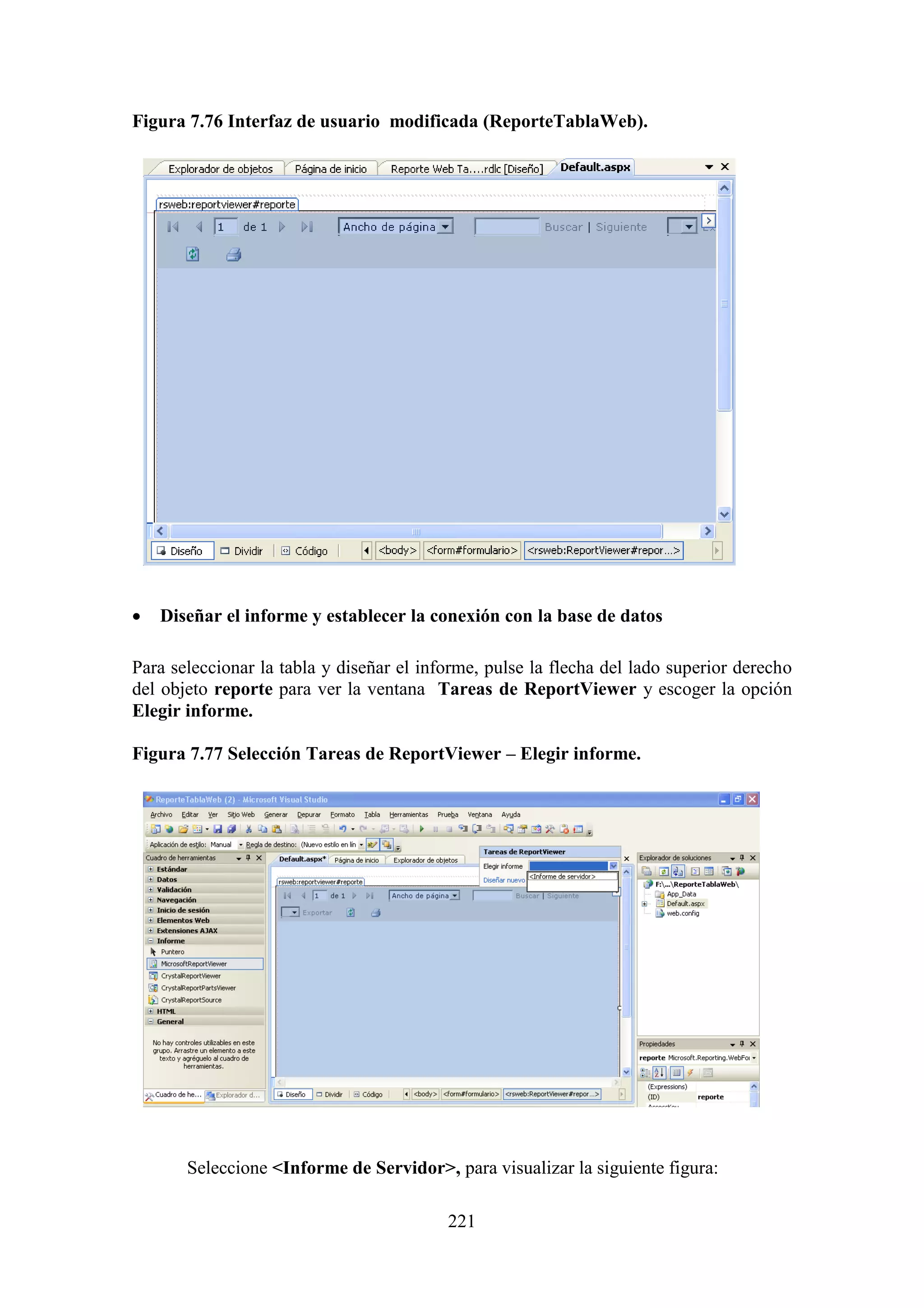 221
Figura 7.76 Interfaz de usuario modificada (ReporteTablaWeb).
 Diseñar el informe y establecer la conexión con la base de datos
Para seleccionar la tabla y diseñar el informe, pulse la flecha del lado superior derecho
del objeto reporte para ver la ventana Tareas de ReportViewer y escoger la opción
Elegir informe.
Figura 7.77 Selección Tareas de ReportViewer – Elegir informe.
Seleccione <Informe de Servidor>, para visualizar la siguiente figura:
 