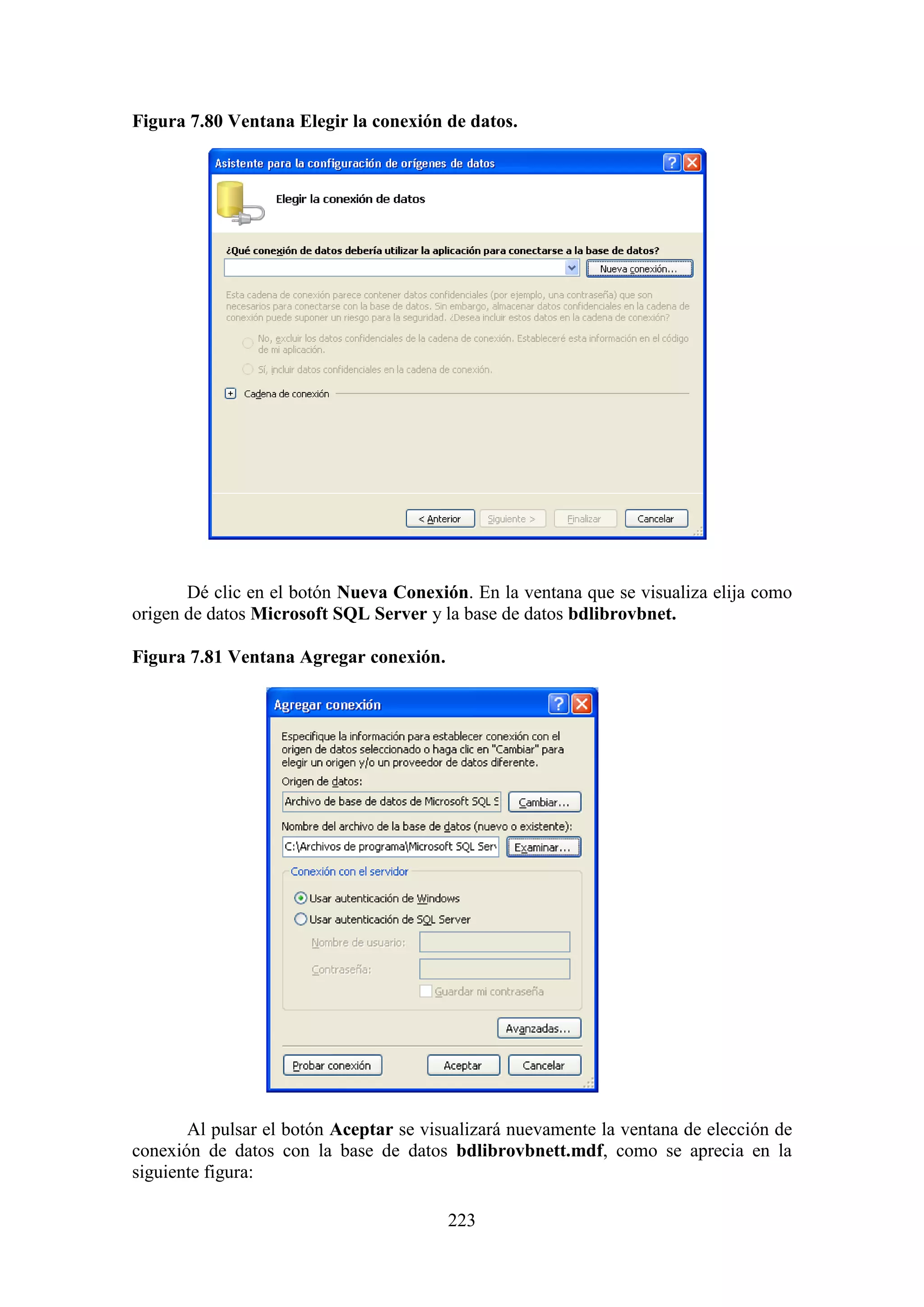 223
Figura 7.80 Ventana Elegir la conexión de datos.
Dé clic en el botón Nueva Conexión. En la ventana que se visualiza elija como
origen de datos Microsoft SQL Server y la base de datos bdlibrovbnet.
Figura 7.81 Ventana Agregar conexión.
Al pulsar el botón Aceptar se visualizará nuevamente la ventana de elección de
conexión de datos con la base de datos bdlibrovbnett.mdf, como se aprecia en la
siguiente figura:
 