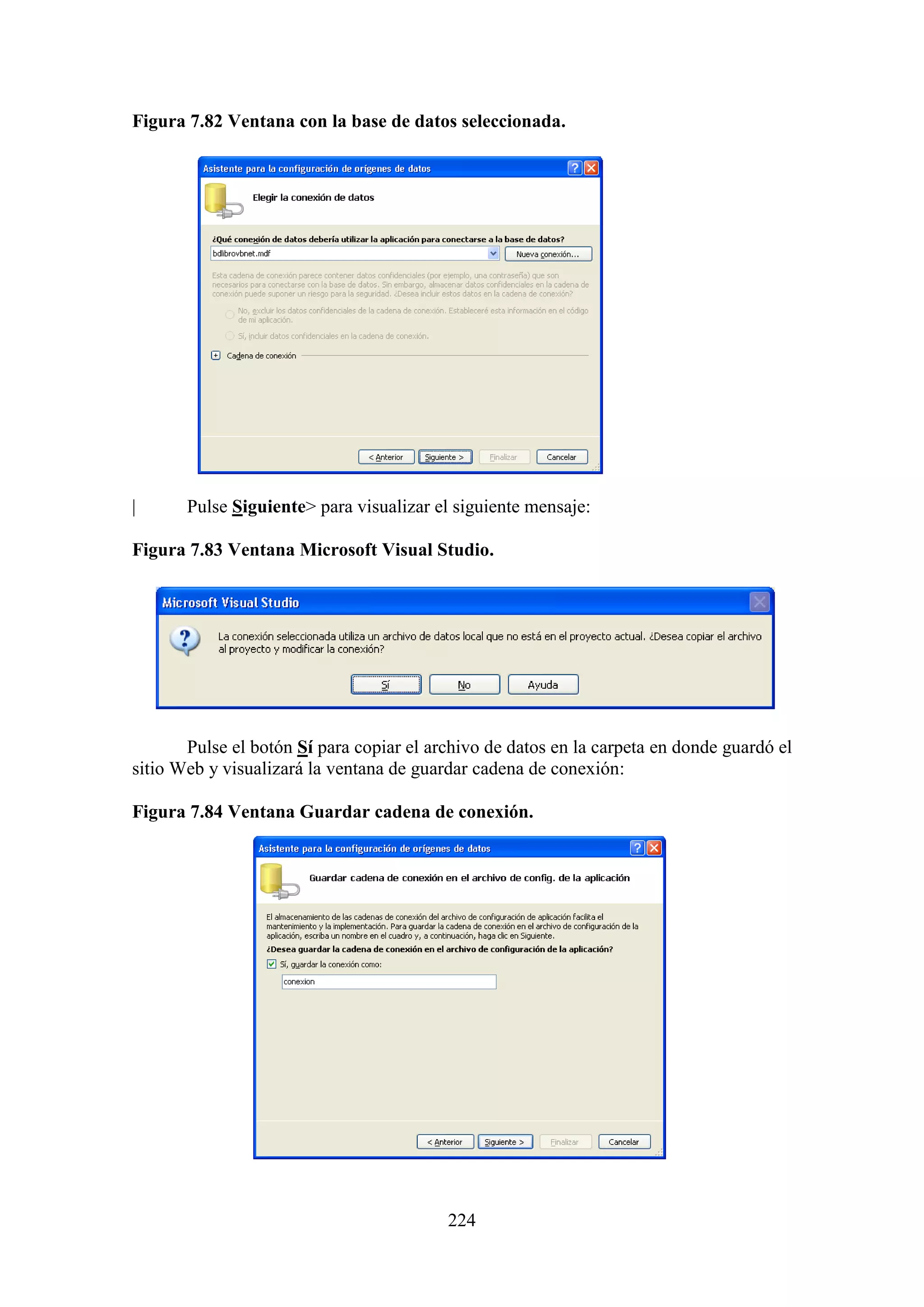 224
Figura 7.82 Ventana con la base de datos seleccionada.
| Pulse Siguiente> para visualizar el siguiente mensaje:
Figura 7.83 Ventana Microsoft Visual Studio.
Pulse el botón Sí para copiar el archivo de datos en la carpeta en donde guardó el
sitio Web y visualizará la ventana de guardar cadena de conexión:
Figura 7.84 Ventana Guardar cadena de conexión.
 