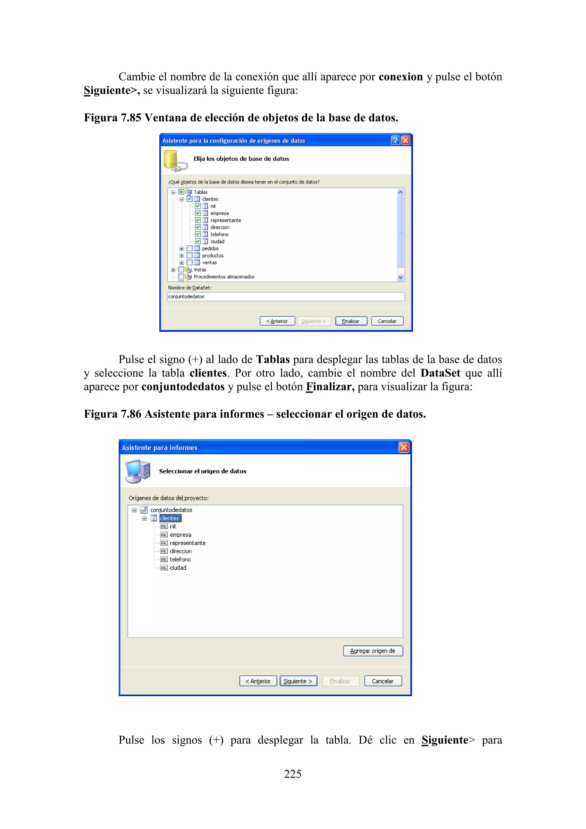 225
Cambie el nombre de la conexión que allí aparece por conexion y pulse el botón
Siguiente>, se visualizará la siguiente figura:
Figura 7.85 Ventana de elección de objetos de la base de datos.
Pulse el signo (+) al lado de Tablas para desplegar las tablas de la base de datos
y seleccione la tabla clientes. Por otro lado, cambie el nombre del DataSet que allí
aparece por conjuntodedatos y pulse el botón Finalizar, para visualizar la figura:
Figura 7.86 Asistente para informes – seleccionar el origen de datos.
Pulse los signos (+) para desplegar la tabla. Dé clic en Siguiente> para
 