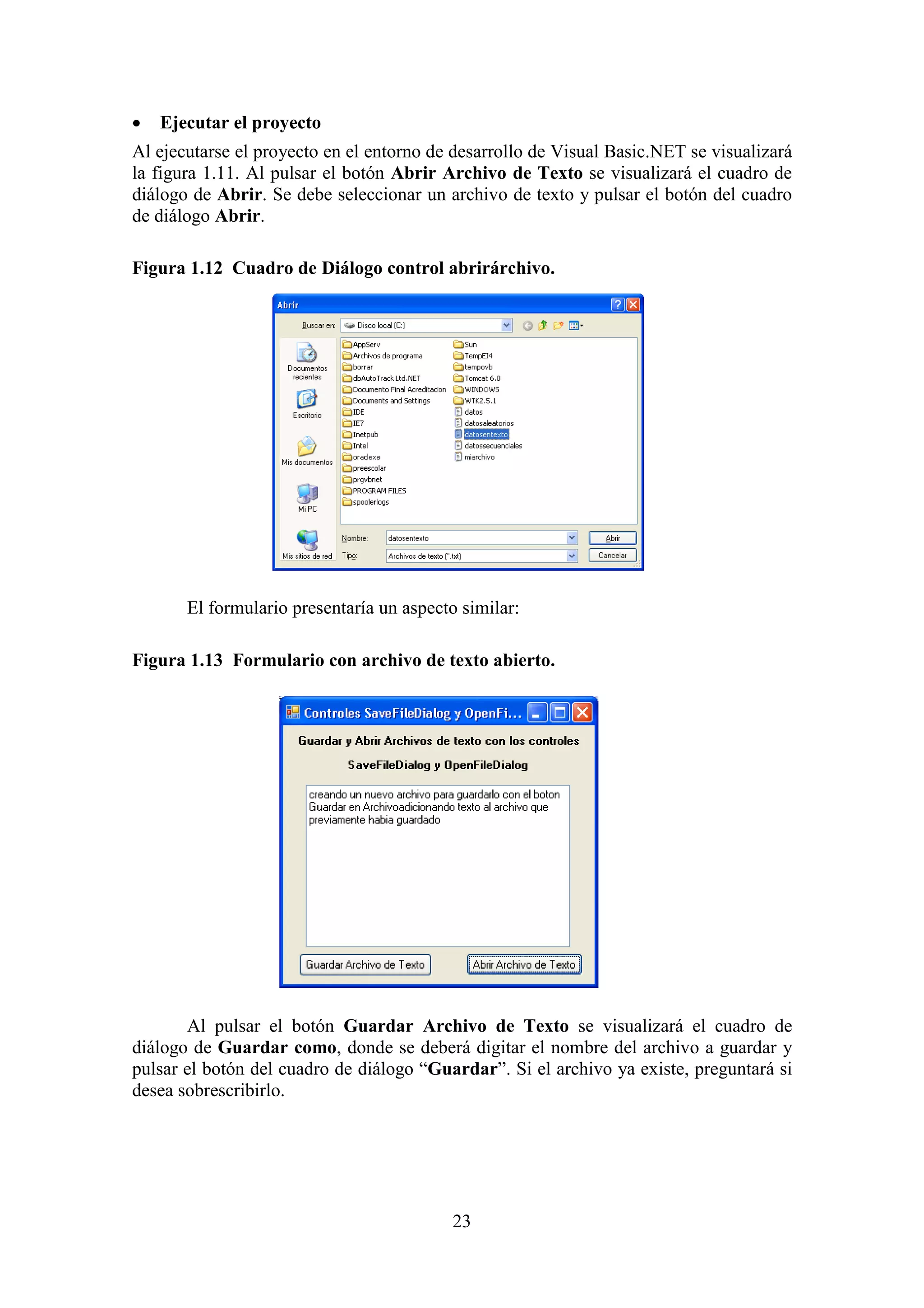 23
 Ejecutar el proyecto
Al ejecutarse el proyecto en el entorno de desarrollo de Visual Basic.NET se visualizará
la figura 1.11. Al pulsar el botón Abrir Archivo de Texto se visualizará el cuadro de
diálogo de Abrir. Se debe seleccionar un archivo de texto y pulsar el botón del cuadro
de diálogo Abrir.
Figura 1.12 Cuadro de Diálogo control abrirárchivo.
El formulario presentaría un aspecto similar:
Figura 1.13 Formulario con archivo de texto abierto.
Al pulsar el botón Guardar Archivo de Texto se visualizará el cuadro de
diálogo de Guardar como, donde se deberá digitar el nombre del archivo a guardar y
pulsar el botón del cuadro de diálogo “Guardar”. Si el archivo ya existe, preguntará si
desea sobrescribirlo.
 