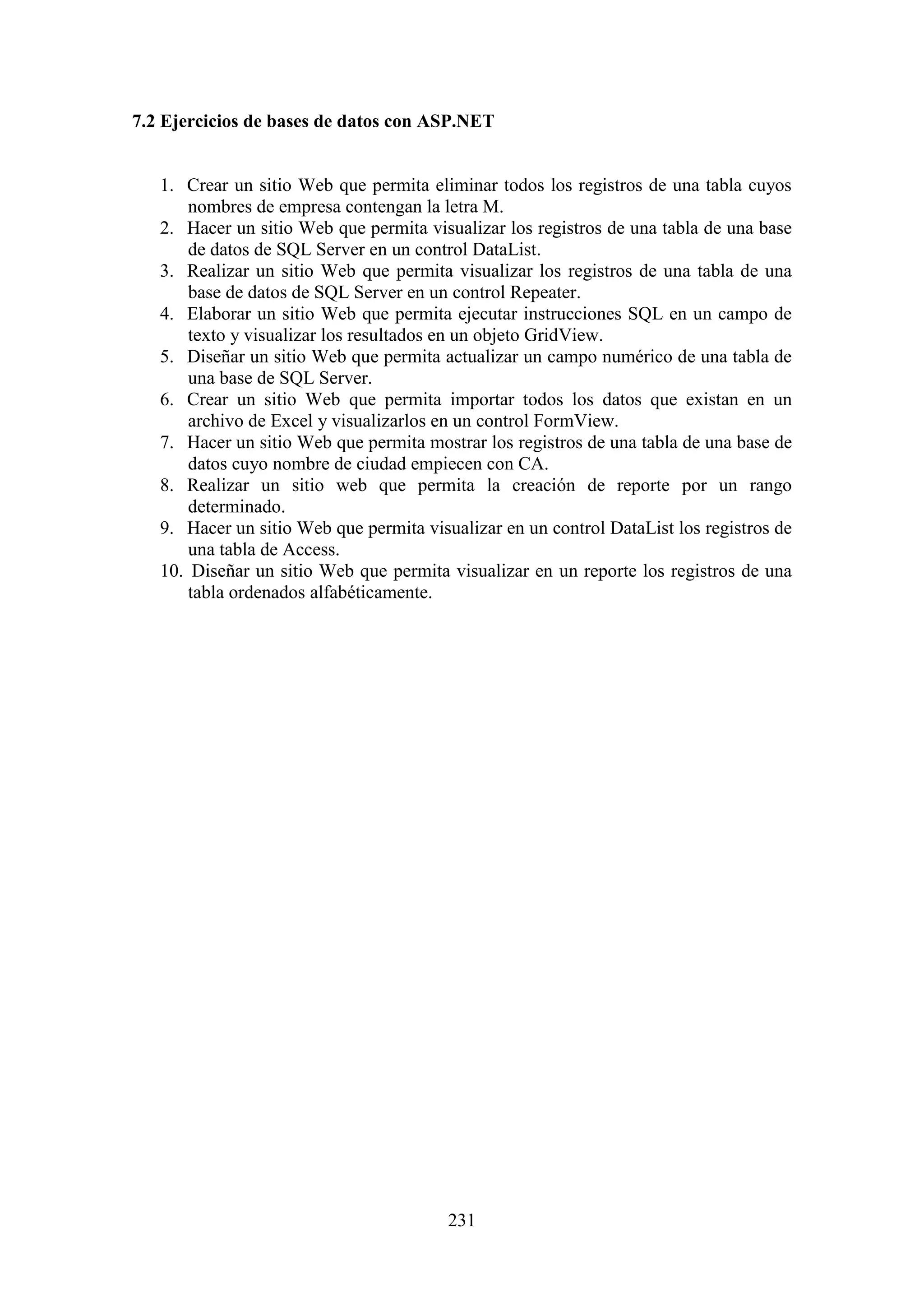 231
7.2 Ejercicios de bases de datos con ASP.NET
1. Crear un sitio Web que permita eliminar todos los registros de una tabla cuyos
nombres de empresa contengan la letra M.
2. Hacer un sitio Web que permita visualizar los registros de una tabla de una base
de datos de SQL Server en un control DataList.
3. Realizar un sitio Web que permita visualizar los registros de una tabla de una
base de datos de SQL Server en un control Repeater.
4. Elaborar un sitio Web que permita ejecutar instrucciones SQL en un campo de
texto y visualizar los resultados en un objeto GridView.
5. Diseñar un sitio Web que permita actualizar un campo numérico de una tabla de
una base de SQL Server.
6. Crear un sitio Web que permita importar todos los datos que existan en un
archivo de Excel y visualizarlos en un control FormView.
7. Hacer un sitio Web que permita mostrar los registros de una tabla de una base de
datos cuyo nombre de ciudad empiecen con CA.
8. Realizar un sitio web que permita la creación de reporte por un rango
determinado.
9. Hacer un sitio Web que permita visualizar en un control DataList los registros de
una tabla de Access.
10. Diseñar un sitio Web que permita visualizar en un reporte los registros de una
tabla ordenados alfabéticamente.
 