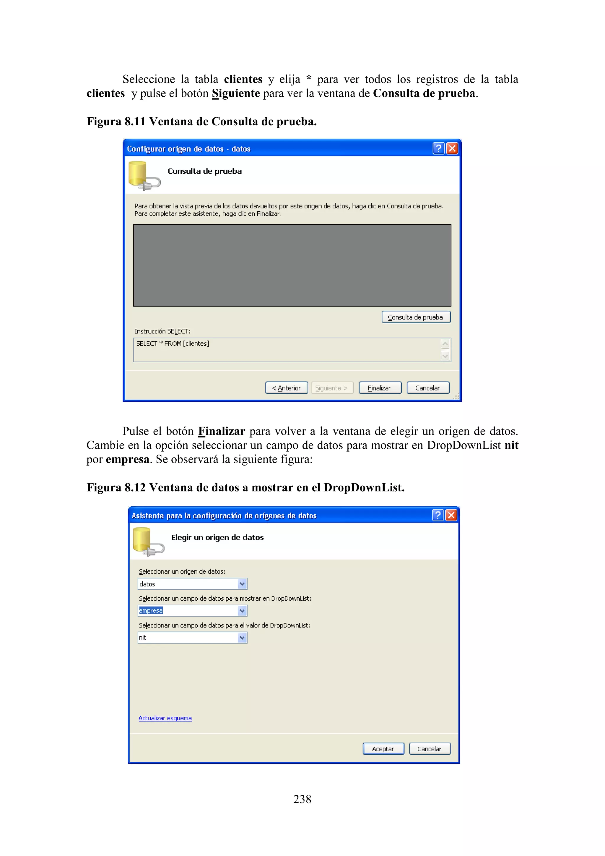 238
Seleccione la tabla clientes y elija * para ver todos los registros de la tabla
clientes y pulse el botón Siguiente para ver la ventana de Consulta de prueba.
Figura 8.11 Ventana de Consulta de prueba.
Pulse el botón Finalizar para volver a la ventana de elegir un origen de datos.
Cambie en la opción seleccionar un campo de datos para mostrar en DropDownList nit
por empresa. Se observará la siguiente figura:
Figura 8.12 Ventana de datos a mostrar en el DropDownList.
 