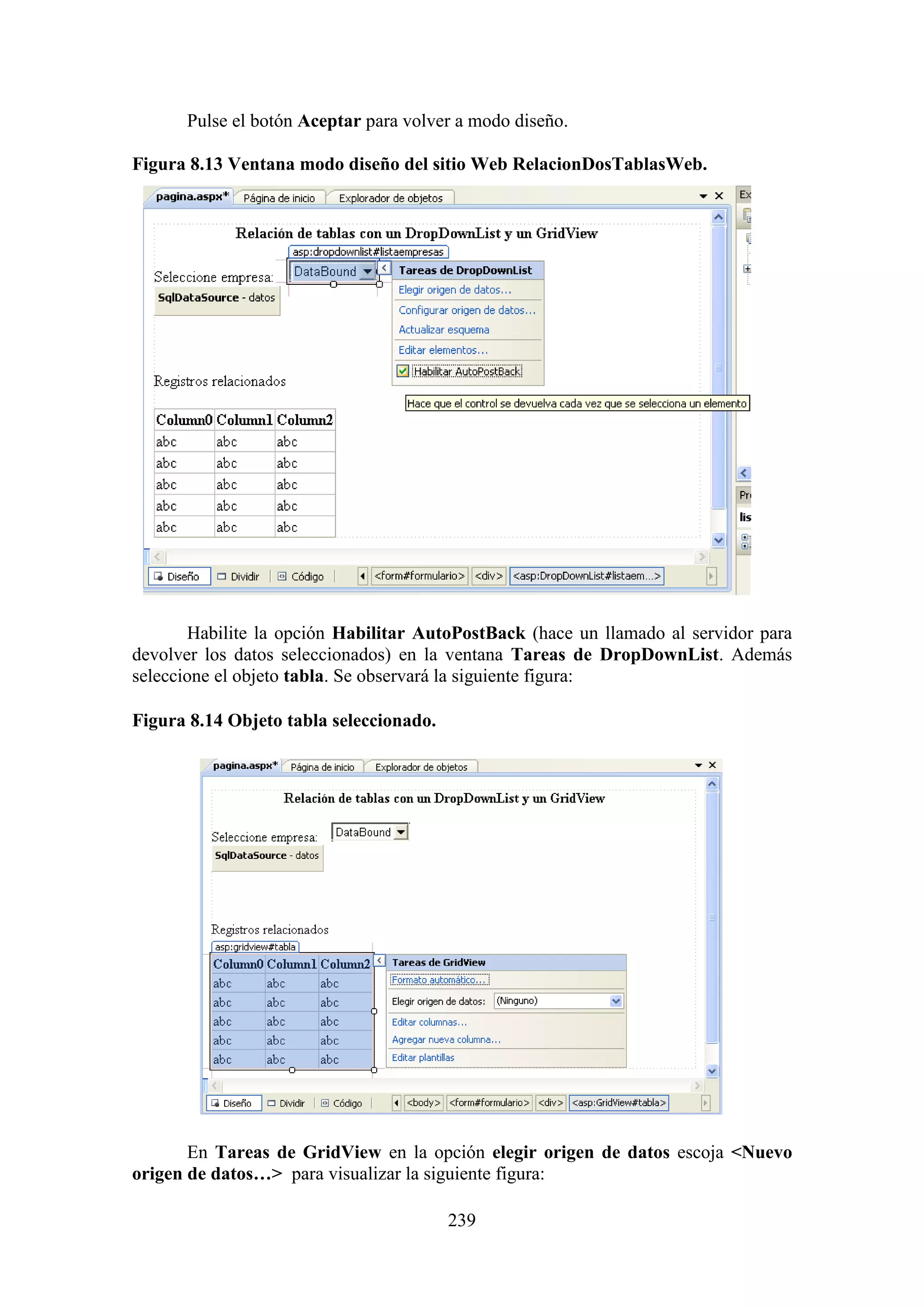 239
Pulse el botón Aceptar para volver a modo diseño.
Figura 8.13 Ventana modo diseño del sitio Web RelacionDosTablasWeb.
Habilite la opción Habilitar AutoPostBack (hace un llamado al servidor para
devolver los datos seleccionados) en la ventana Tareas de DropDownList. Además
seleccione el objeto tabla. Se observará la siguiente figura:
Figura 8.14 Objeto tabla seleccionado.
En Tareas de GridView en la opción elegir origen de datos escoja <Nuevo
origen de datos…> para visualizar la siguiente figura:
 