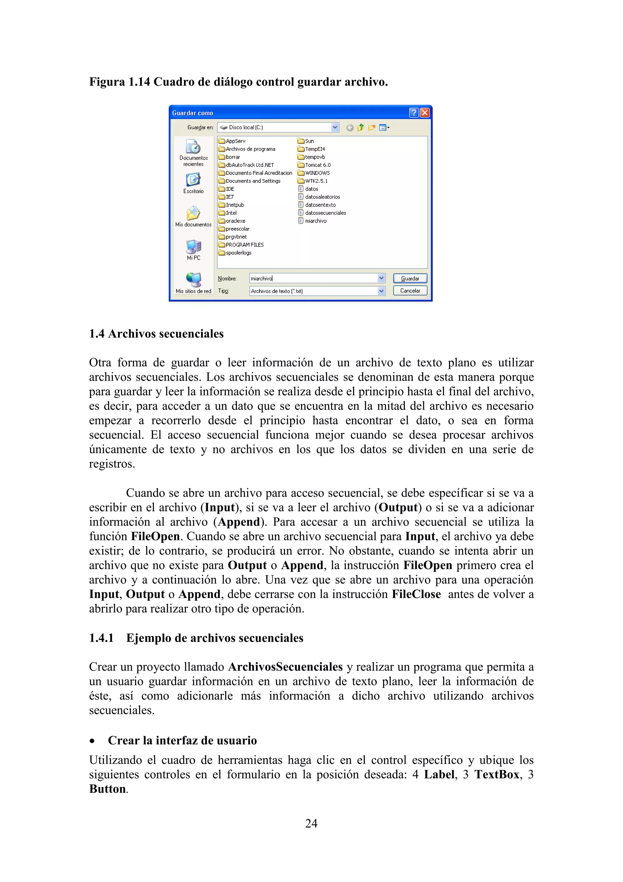 24
Figura 1.14 Cuadro de diálogo control guardar archivo.
1.4 Archivos secuenciales
Otra forma de guardar o leer información de un archivo de texto plano es utilizar
archivos secuenciales. Los archivos secuenciales se denominan de esta manera porque
para guardar y leer la información se realiza desde el principio hasta el final del archivo,
es decir, para acceder a un dato que se encuentra en la mitad del archivo es necesario
empezar a recorrerlo desde el principio hasta encontrar el dato, o sea en forma
secuencial. El acceso secuencial funciona mejor cuando se desea procesar archivos
únicamente de texto y no archivos en los que los datos se dividen en una serie de
registros.
Cuando se abre un archivo para acceso secuencial, se debe específicar si se va a
escribir en el archivo (Input), si se va a leer el archivo (Output) o si se va a adicionar
información al archivo (Append). Para accesar a un archivo secuencial se utiliza la
función FileOpen. Cuando se abre un archivo secuencial para Input, el archivo ya debe
existir; de lo contrario, se producirá un error. No obstante, cuando se intenta abrir un
archivo que no existe para Output o Append, la instrucción FileOpen primero crea el
archivo y a continuación lo abre. Una vez que se abre un archivo para una operación
Input, Output o Append, debe cerrarse con la instrucción FileClose antes de volver a
abrirlo para realizar otro tipo de operación.
1.4.1 Ejemplo de archivos secuenciales
Crear un proyecto llamado ArchivosSecuenciales y realizar un programa que permita a
un usuario guardar información en un archivo de texto plano, leer la información de
éste, así como adicionarle más información a dicho archivo utilizando archivos
secuenciales.
 Crear la interfaz de usuario
Utilizando el cuadro de herramientas haga clic en el control específico y ubique los
siguientes controles en el formulario en la posición deseada: 4 Label, 3 TextBox, 3
Button.
 