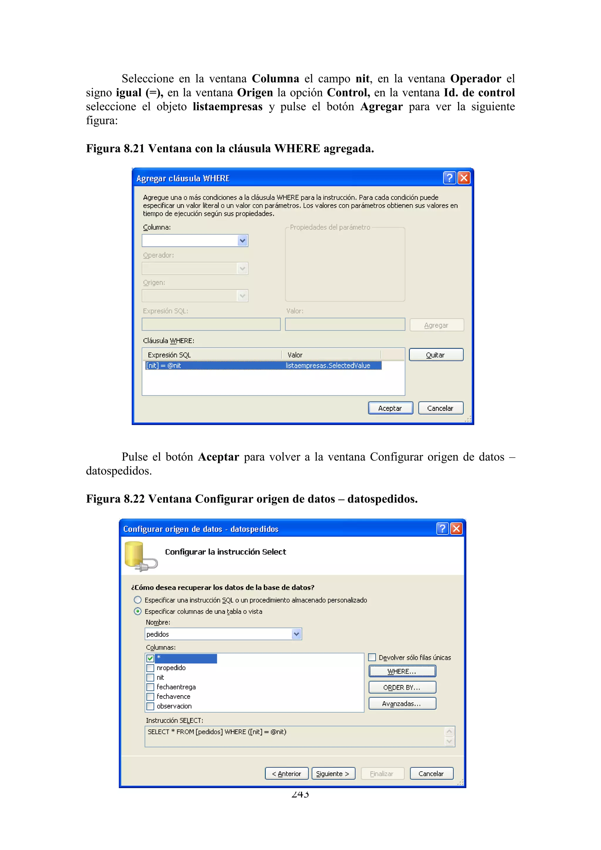 243
Seleccione en la ventana Columna el campo nit, en la ventana Operador el
signo igual (=), en la ventana Origen la opción Control, en la ventana Id. de control
seleccione el objeto listaempresas y pulse el botón Agregar para ver la siguiente
figura:
Figura 8.21 Ventana con la cláusula WHERE agregada.
Pulse el botón Aceptar para volver a la ventana Configurar origen de datos –
datospedidos.
Figura 8.22 Ventana Configurar origen de datos – datospedidos.
 