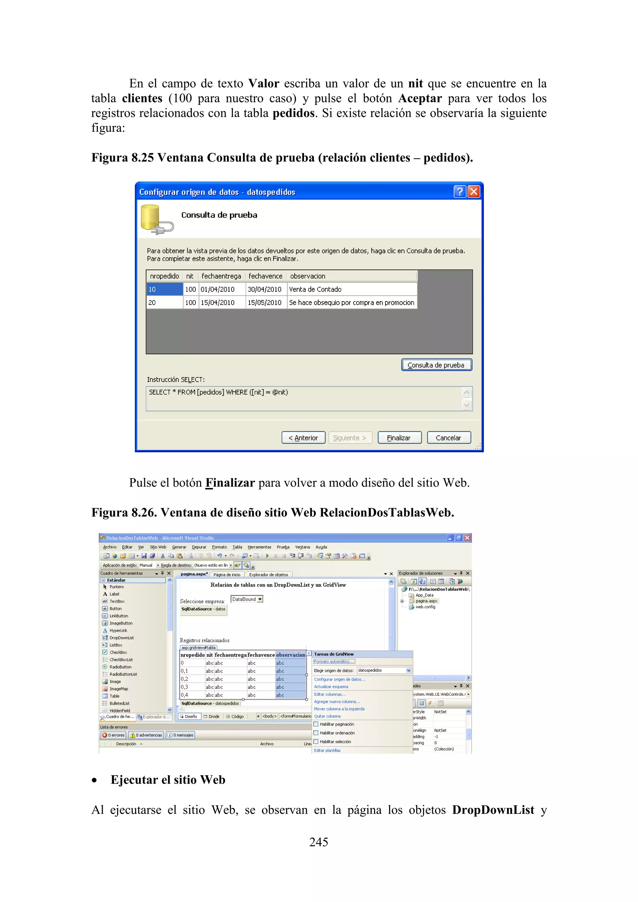 245
En el campo de texto Valor escriba un valor de un nit que se encuentre en la
tabla clientes (100 para nuestro caso) y pulse el botón Aceptar para ver todos los
registros relacionados con la tabla pedidos. Si existe relación se observaría la siguiente
figura:
Figura 8.25 Ventana Consulta de prueba (relación clientes – pedidos).
Pulse el botón Finalizar para volver a modo diseño del sitio Web.
Figura 8.26. Ventana de diseño sitio Web RelacionDosTablasWeb.
 Ejecutar el sitio Web
Al ejecutarse el sitio Web, se observan en la página los objetos DropDownList y
 