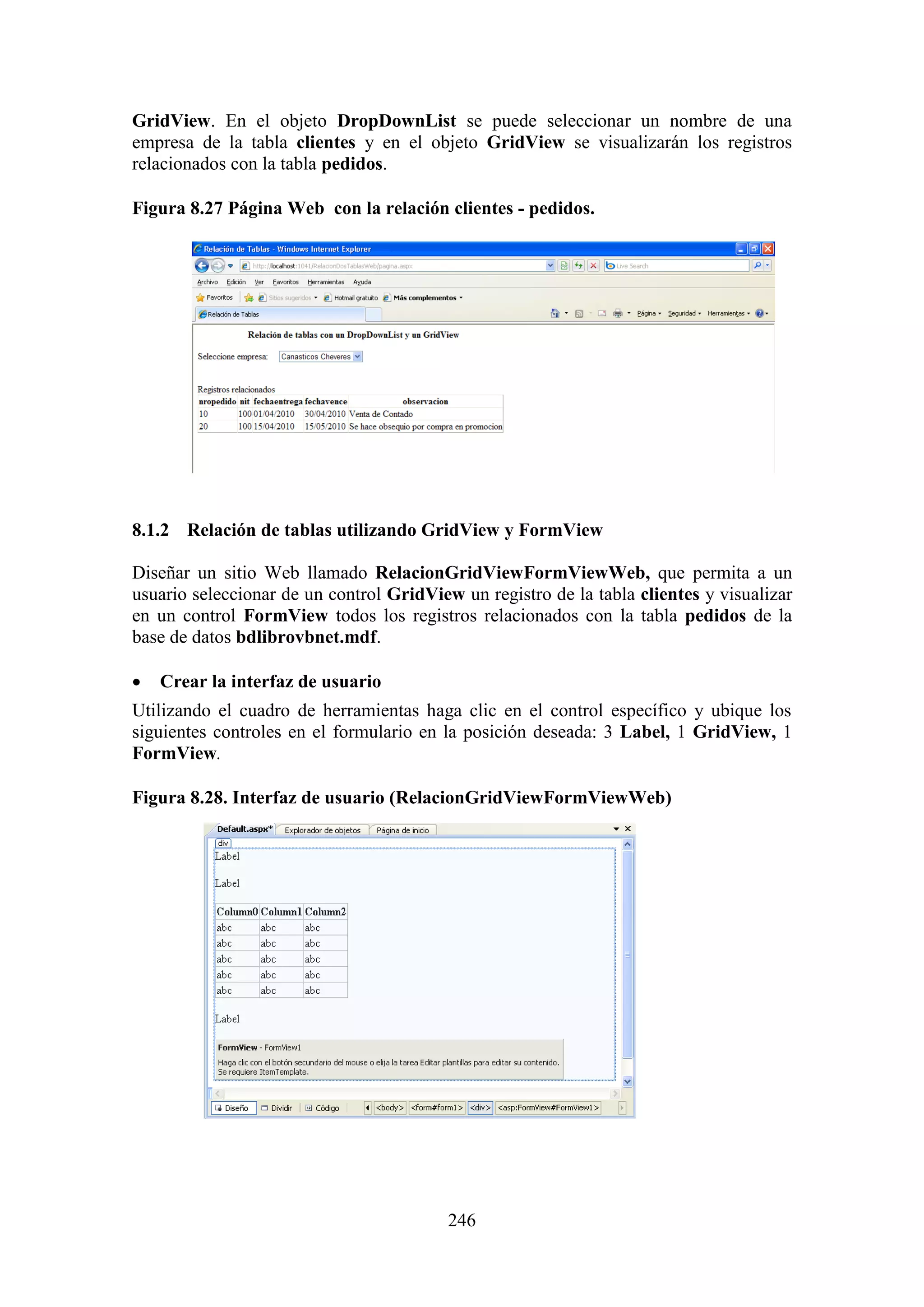 246
GridView. En el objeto DropDownList se puede seleccionar un nombre de una
empresa de la tabla clientes y en el objeto GridView se visualizarán los registros
relacionados con la tabla pedidos.
Figura 8.27 Página Web con la relación clientes - pedidos.
8.1.2 Relación de tablas utilizando GridView y FormView
Diseñar un sitio Web llamado RelacionGridViewFormViewWeb, que permita a un
usuario seleccionar de un control GridView un registro de la tabla clientes y visualizar
en un control FormView todos los registros relacionados con la tabla pedidos de la
base de datos bdlibrovbnet.mdf.
 Crear la interfaz de usuario
Utilizando el cuadro de herramientas haga clic en el control específico y ubique los
siguientes controles en el formulario en la posición deseada: 3 Label, 1 GridView, 1
FormView.
Figura 8.28. Interfaz de usuario (RelacionGridViewFormViewWeb)
 