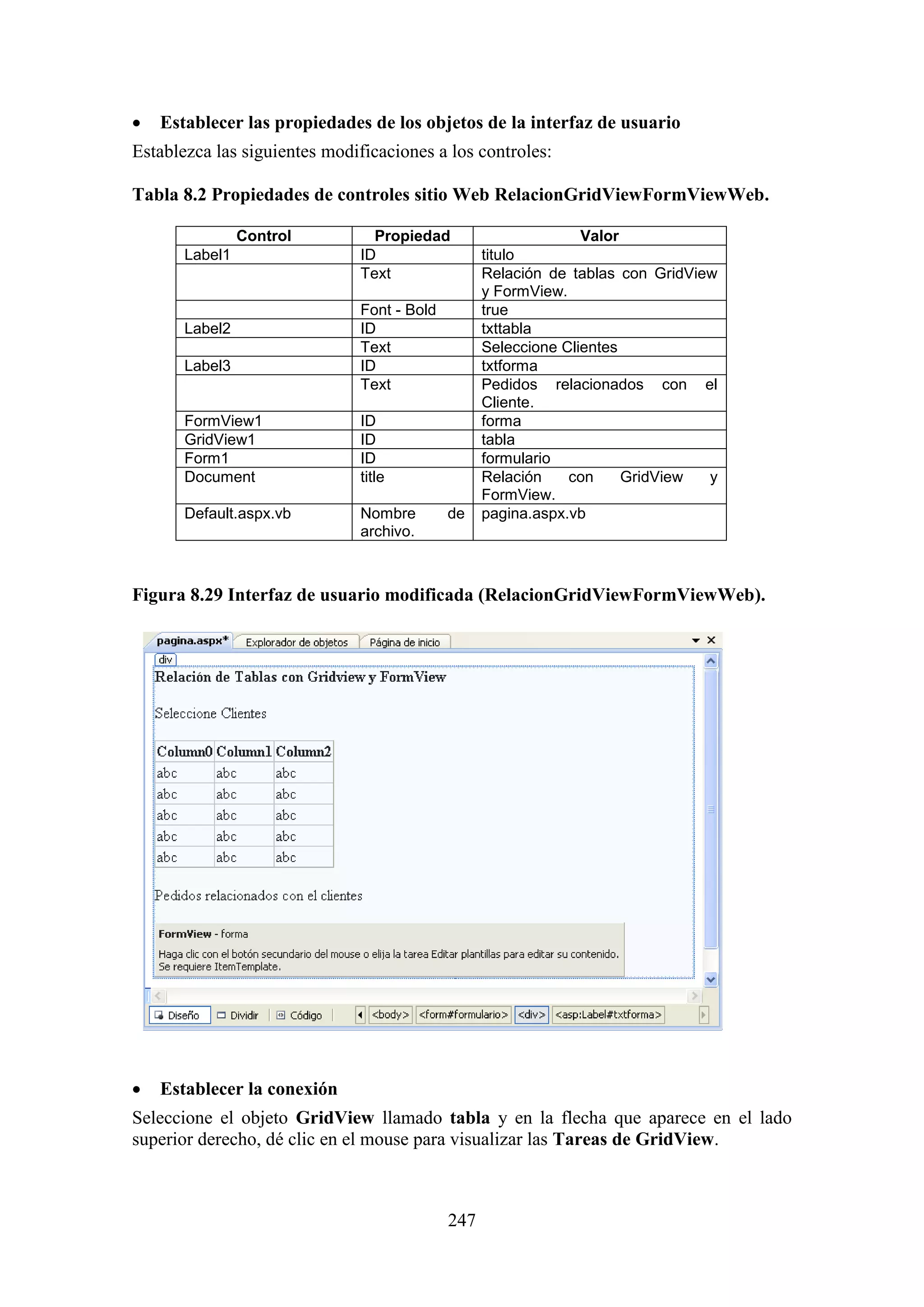 247
 Establecer las propiedades de los objetos de la interfaz de usuario
Establezca las siguientes modificaciones a los controles:
Tabla 8.2 Propiedades de controles sitio Web RelacionGridViewFormViewWeb.
Control Propiedad Valor
Label1 ID titulo
Text Relación de tablas con GridView
y FormView.
Font - Bold true
Label2 ID txttabla
Text Seleccione Clientes
Label3 ID txtforma
Text Pedidos relacionados con el
Cliente.
FormView1 ID forma
GridView1 ID tabla
Form1 ID formulario
Document title Relación con GridView y
FormView.
Default.aspx.vb Nombre de
archivo.
pagina.aspx.vb
Figura 8.29 Interfaz de usuario modificada (RelacionGridViewFormViewWeb).
 Establecer la conexión
Seleccione el objeto GridView llamado tabla y en la flecha que aparece en el lado
superior derecho, dé clic en el mouse para visualizar las Tareas de GridView.
 