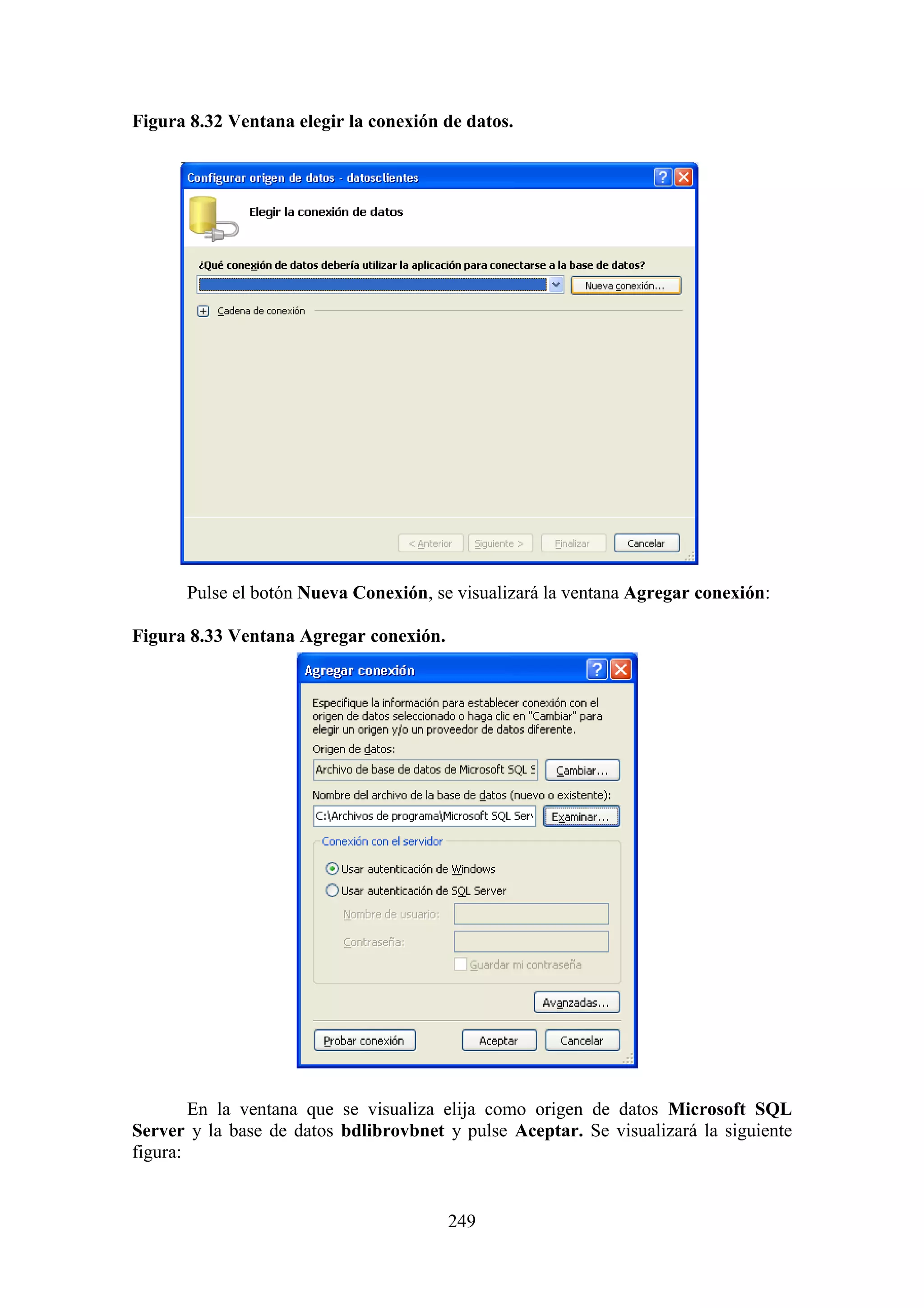 249
Figura 8.32 Ventana elegir la conexión de datos.
Pulse el botón Nueva Conexión, se visualizará la ventana Agregar conexión:
Figura 8.33 Ventana Agregar conexión.
En la ventana que se visualiza elija como origen de datos Microsoft SQL
Server y la base de datos bdlibrovbnet y pulse Aceptar. Se visualizará la siguiente
figura:
 