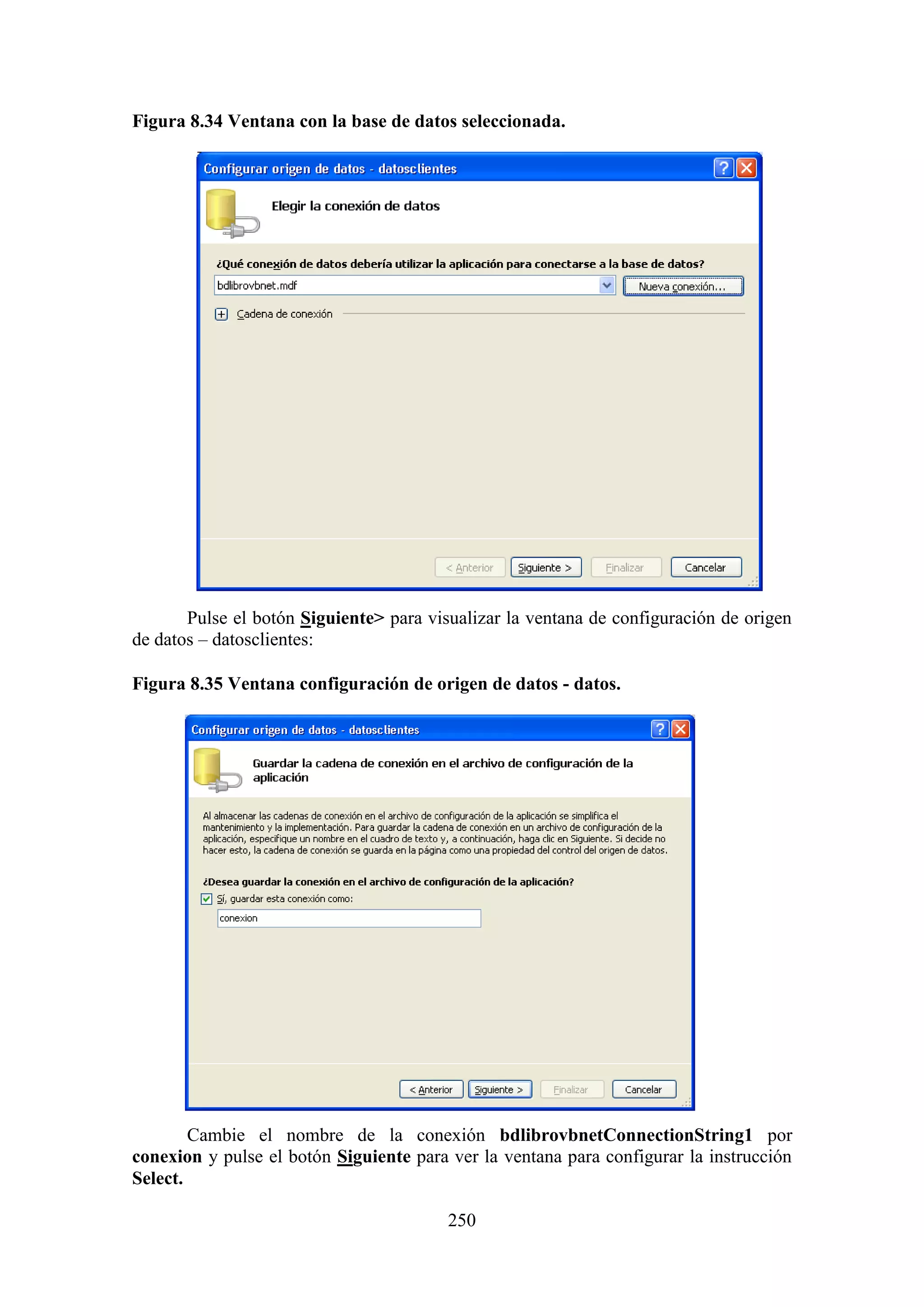 250
Figura 8.34 Ventana con la base de datos seleccionada.
Pulse el botón Siguiente> para visualizar la ventana de configuración de origen
de datos – datosclientes:
Figura 8.35 Ventana configuración de origen de datos - datos.
Cambie el nombre de la conexión bdlibrovbnetConnectionString1 por
conexion y pulse el botón Siguiente para ver la ventana para configurar la instrucción
Select.
 