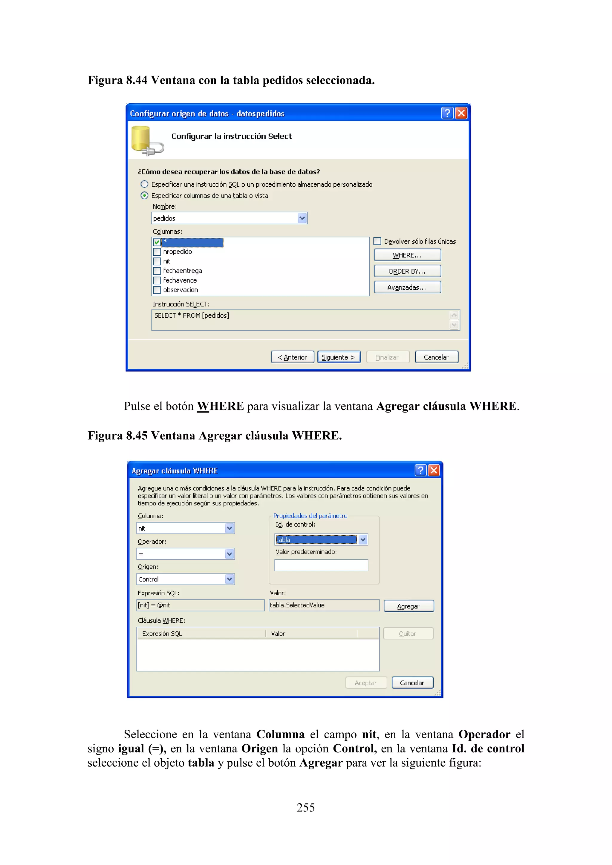 255
Figura 8.44 Ventana con la tabla pedidos seleccionada.
Pulse el botón WHERE para visualizar la ventana Agregar cláusula WHERE.
Figura 8.45 Ventana Agregar cláusula WHERE.
Seleccione en la ventana Columna el campo nit, en la ventana Operador el
signo igual (=), en la ventana Origen la opción Control, en la ventana Id. de control
seleccione el objeto tabla y pulse el botón Agregar para ver la siguiente figura:
 