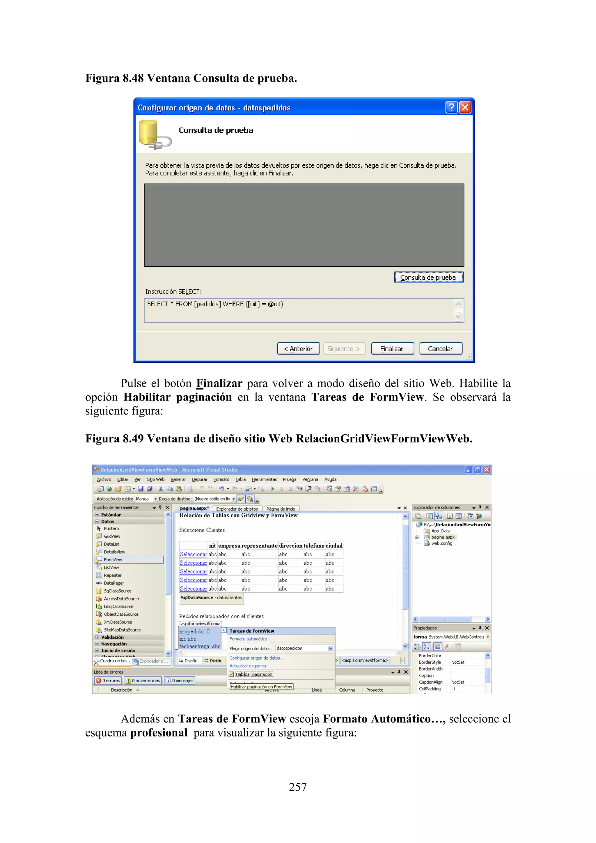 257
Figura 8.48 Ventana Consulta de prueba.
Pulse el botón Finalizar para volver a modo diseño del sitio Web. Habilite la
opción Habilitar paginación en la ventana Tareas de FormView. Se observará la
siguiente figura:
Figura 8.49 Ventana de diseño sitio Web RelacionGridViewFormViewWeb.
Además en Tareas de FormView escoja Formato Automático…, seleccione el
esquema profesional para visualizar la siguiente figura:
 