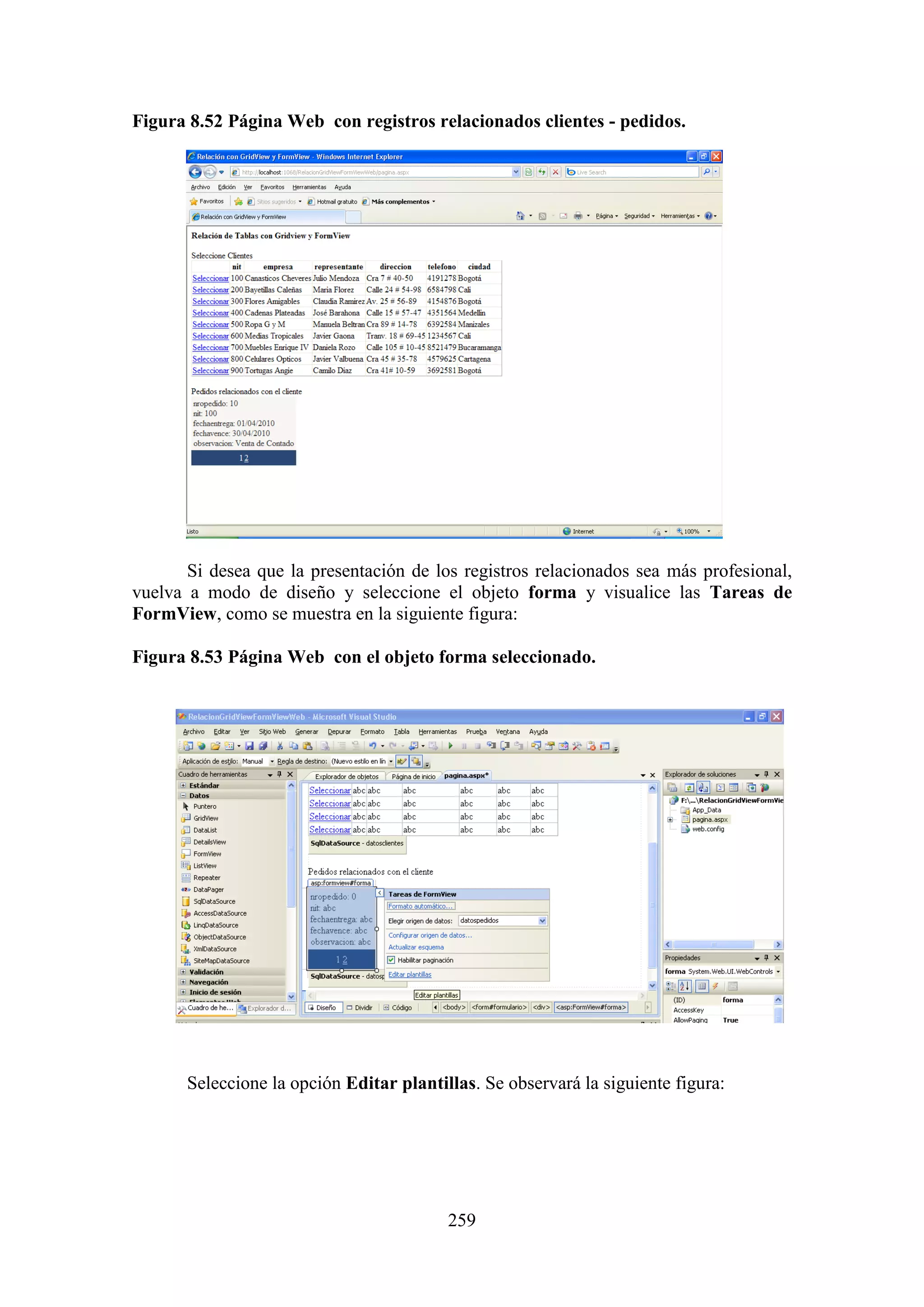 259
Figura 8.52 Página Web con registros relacionados clientes - pedidos.
Si desea que la presentación de los registros relacionados sea más profesional,
vuelva a modo de diseño y seleccione el objeto forma y visualice las Tareas de
FormView, como se muestra en la siguiente figura:
Figura 8.53 Página Web con el objeto forma seleccionado.
Seleccione la opción Editar plantillas. Se observará la siguiente figura:
 