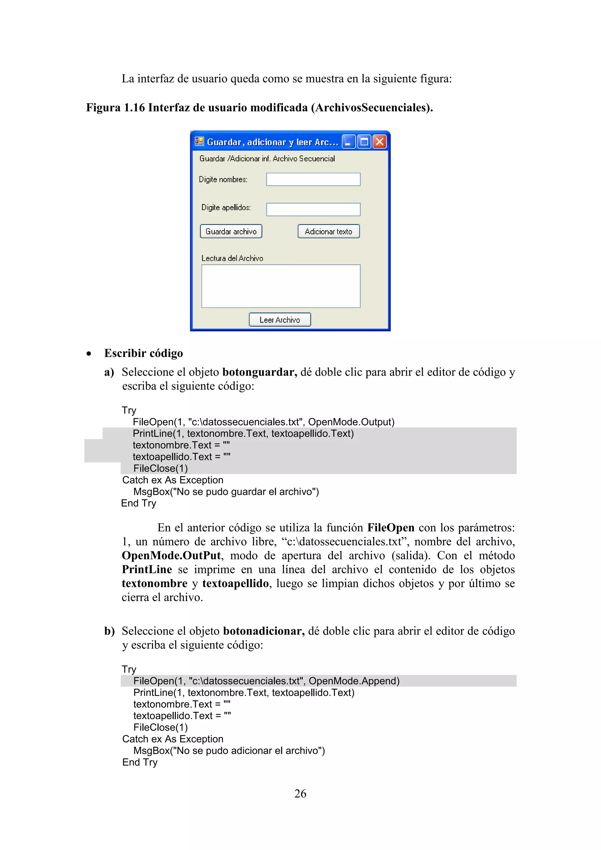 26
La interfaz de usuario queda como se muestra en la siguiente figura:
Figura 1.16 Interfaz de usuario modificada (ArchivosSecuenciales).
 Escribir código
a) Seleccione el objeto botonguardar, dé doble clic para abrir el editor de código y
escriba el siguiente código:
Try
FileOpen(1, "c:datossecuenciales.txt", OpenMode.Output)
PrintLine(1, textonombre.Text, textoapellido.Text)
textonombre.Text = ""
textoapellido.Text = ""
FileClose(1)
Catch ex As Exception
MsgBox("No se pudo guardar el archivo")
End Try
En el anterior código se utiliza la función FileOpen con los parámetros:
1, un número de archivo libre, “c:datossecuenciales.txt”, nombre del archivo,
OpenMode.OutPut, modo de apertura del archivo (salida). Con el método
PrintLine se imprime en una línea del archivo el contenido de los objetos
textonombre y textoapellido, luego se limpian dichos objetos y por último se
cierra el archivo.
b) Seleccione el objeto botonadicionar, dé doble clic para abrir el editor de código
y escriba el siguiente código:
Try
FileOpen(1, "c:datossecuenciales.txt", OpenMode.Append)
PrintLine(1, textonombre.Text, textoapellido.Text)
textonombre.Text = ""
textoapellido.Text = ""
FileClose(1)
Catch ex As Exception
MsgBox("No se pudo adicionar el archivo")
End Try
 