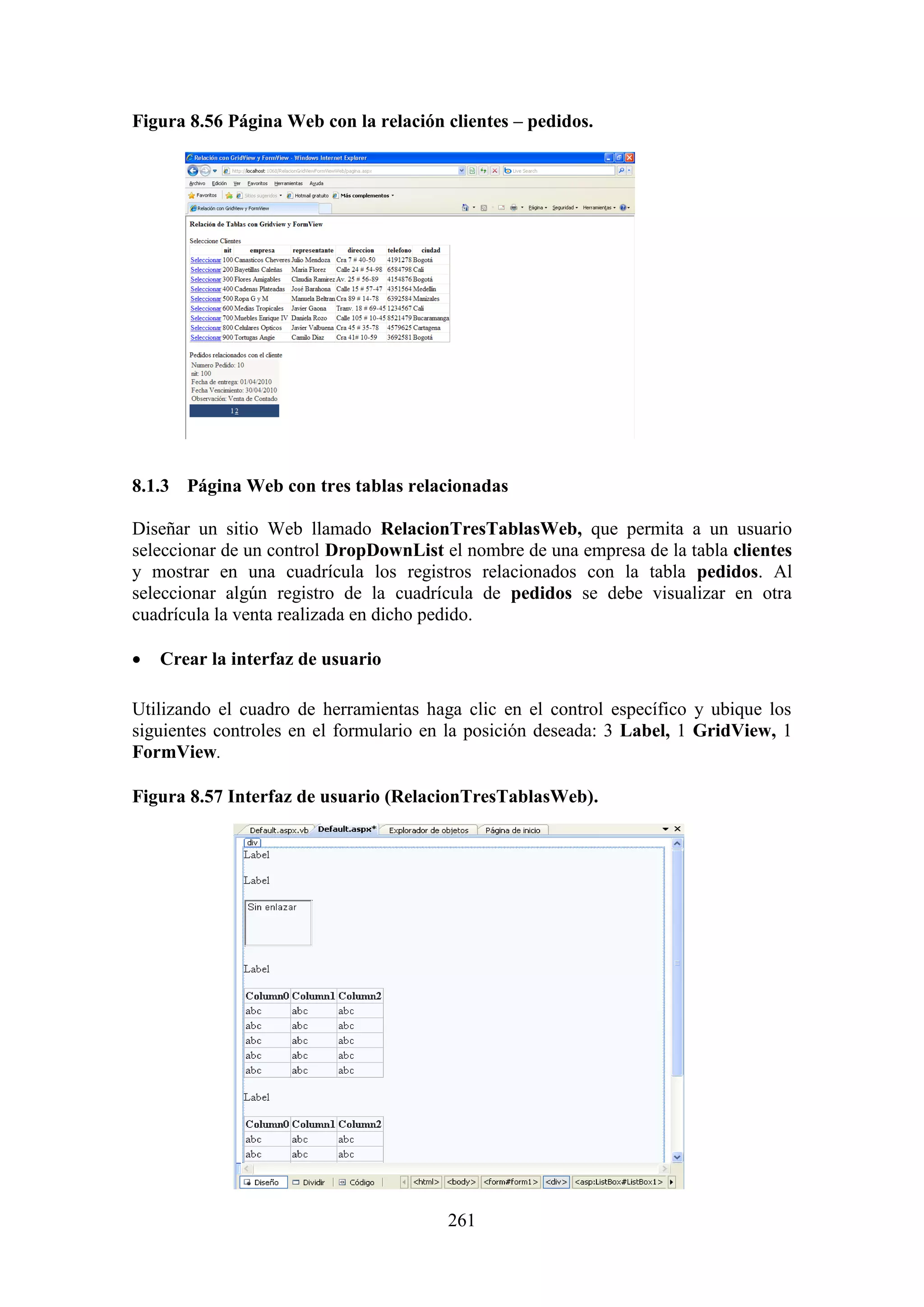 261
Figura 8.56 Página Web con la relación clientes – pedidos.
8.1.3 Página Web con tres tablas relacionadas
Diseñar un sitio Web llamado RelacionTresTablasWeb, que permita a un usuario
seleccionar de un control DropDownList el nombre de una empresa de la tabla clientes
y mostrar en una cuadrícula los registros relacionados con la tabla pedidos. Al
seleccionar algún registro de la cuadrícula de pedidos se debe visualizar en otra
cuadrícula la venta realizada en dicho pedido.
 Crear la interfaz de usuario
Utilizando el cuadro de herramientas haga clic en el control específico y ubique los
siguientes controles en el formulario en la posición deseada: 3 Label, 1 GridView, 1
FormView.
Figura 8.57 Interfaz de usuario (RelacionTresTablasWeb).
 