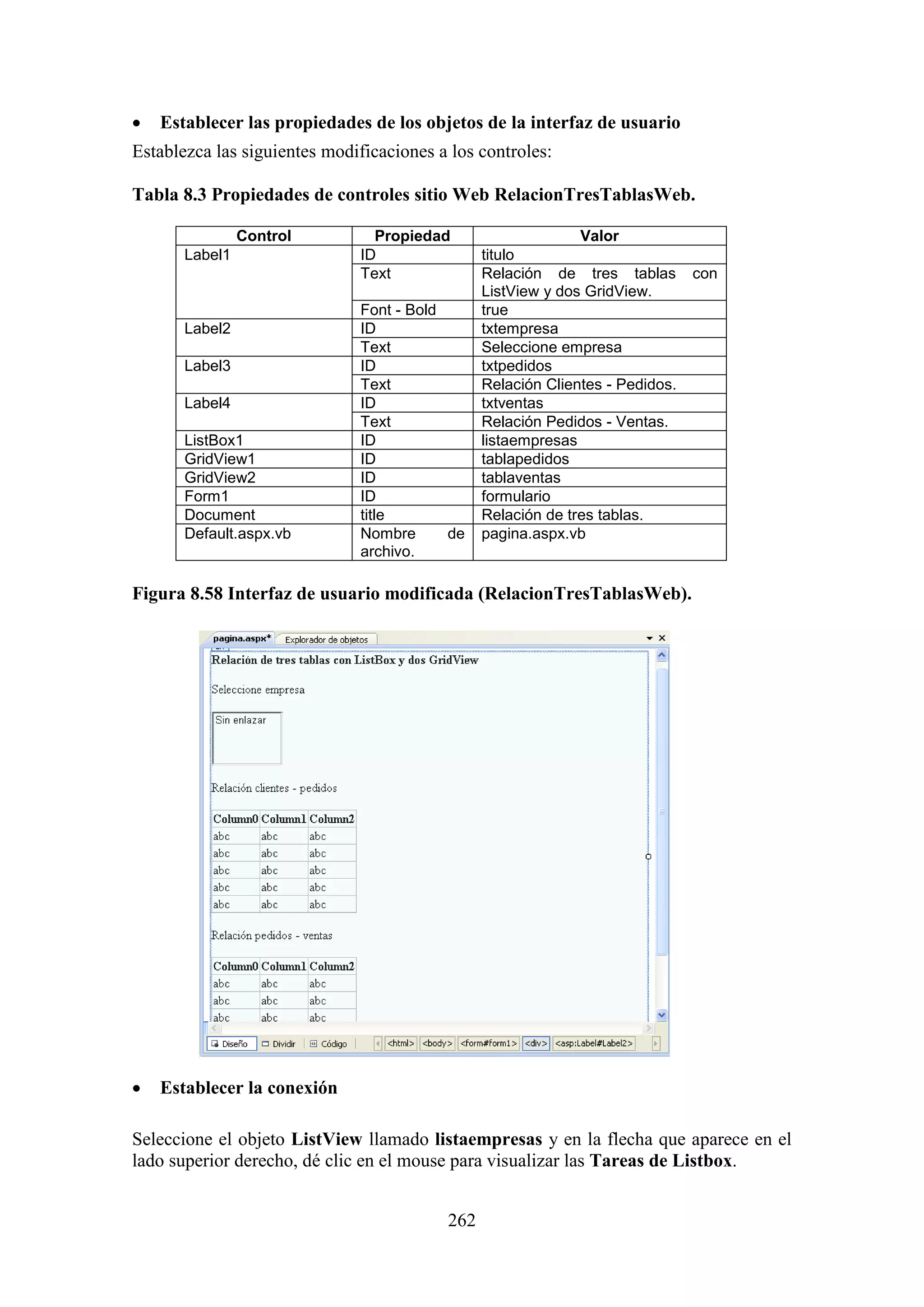 262
 Establecer las propiedades de los objetos de la interfaz de usuario
Establezca las siguientes modificaciones a los controles:
Tabla 8.3 Propiedades de controles sitio Web RelacionTresTablasWeb.
Control Propiedad Valor
Label1 ID titulo
Text Relación de tres tablas con
ListView y dos GridView.
Font - Bold true
Label2 ID txtempresa
Text Seleccione empresa
Label3 ID txtpedidos
Text Relación Clientes - Pedidos.
Label4 ID txtventas
Text Relación Pedidos - Ventas.
ListBox1 ID listaempresas
GridView1 ID tablapedidos
GridView2 ID tablaventas
Form1 ID formulario
Document title Relación de tres tablas.
Default.aspx.vb Nombre de
archivo.
pagina.aspx.vb
Figura 8.58 Interfaz de usuario modificada (RelacionTresTablasWeb).
 Establecer la conexión
Seleccione el objeto ListView llamado listaempresas y en la flecha que aparece en el
lado superior derecho, dé clic en el mouse para visualizar las Tareas de Listbox.
 