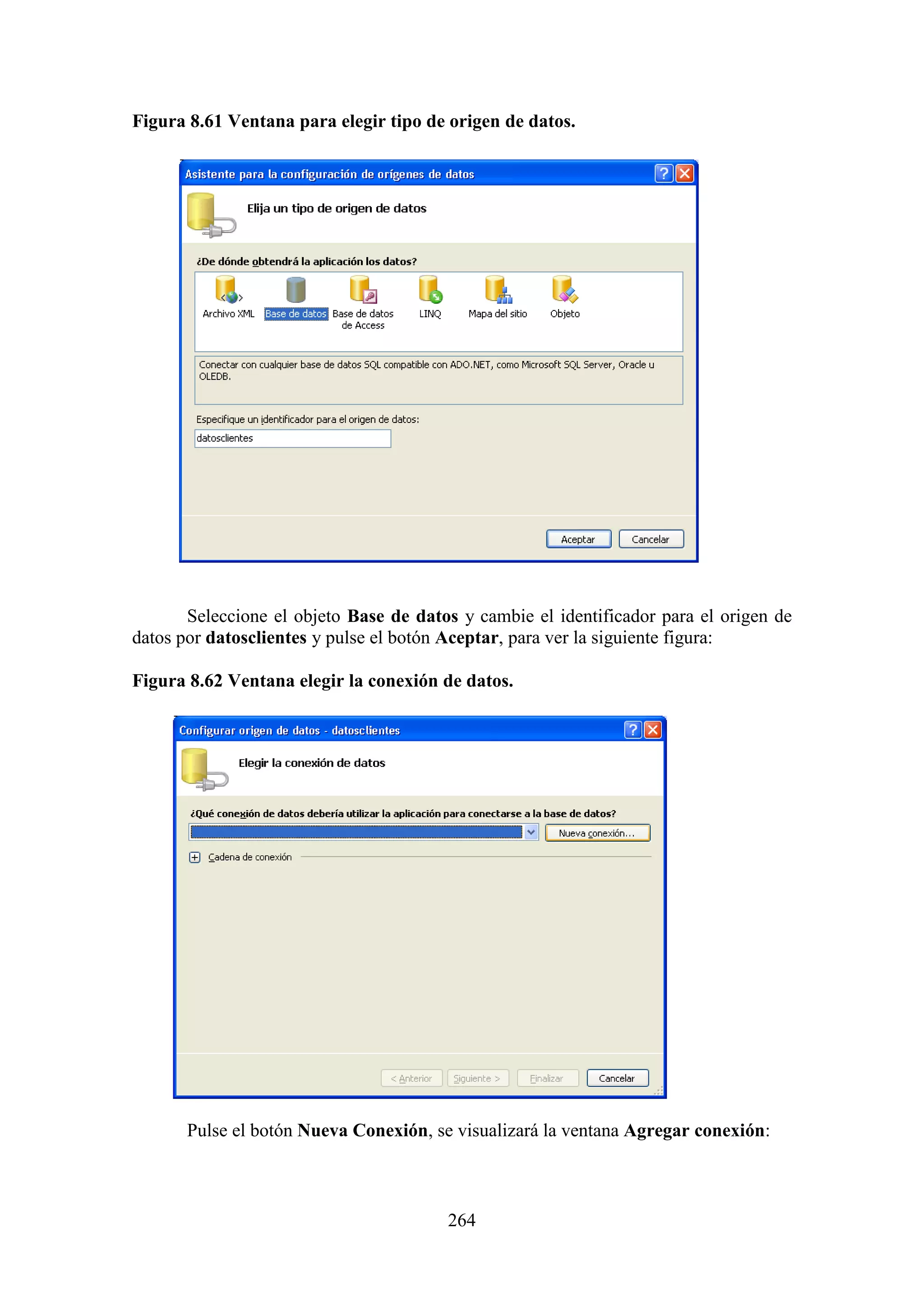 264
Figura 8.61 Ventana para elegir tipo de origen de datos.
Seleccione el objeto Base de datos y cambie el identificador para el origen de
datos por datosclientes y pulse el botón Aceptar, para ver la siguiente figura:
Figura 8.62 Ventana elegir la conexión de datos.
Pulse el botón Nueva Conexión, se visualizará la ventana Agregar conexión:
 