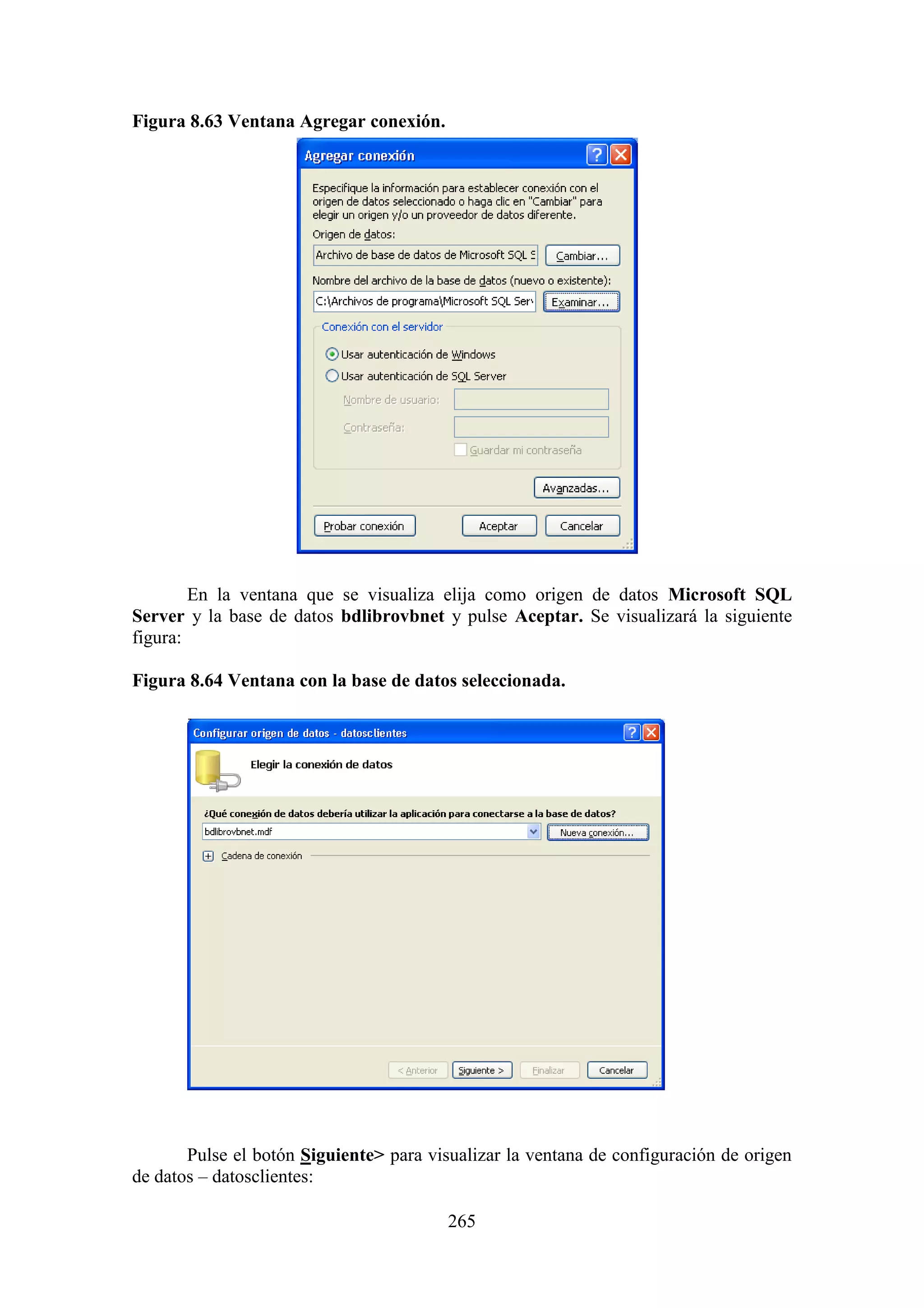 265
Figura 8.63 Ventana Agregar conexión.
En la ventana que se visualiza elija como origen de datos Microsoft SQL
Server y la base de datos bdlibrovbnet y pulse Aceptar. Se visualizará la siguiente
figura:
Figura 8.64 Ventana con la base de datos seleccionada.
Pulse el botón Siguiente> para visualizar la ventana de configuración de origen
de datos – datosclientes:
 