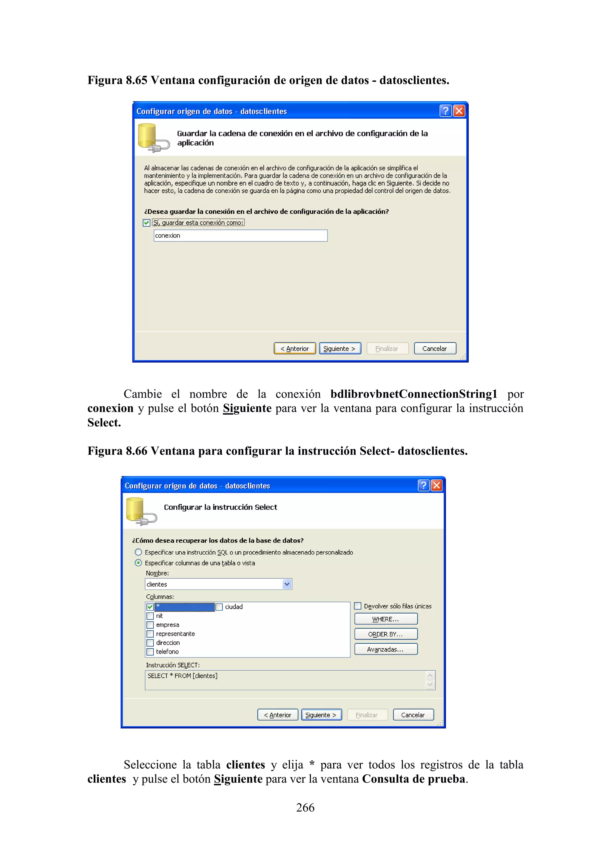 266
Figura 8.65 Ventana configuración de origen de datos - datosclientes.
Cambie el nombre de la conexión bdlibrovbnetConnectionString1 por
conexion y pulse el botón Siguiente para ver la ventana para configurar la instrucción
Select.
Figura 8.66 Ventana para configurar la instrucción Select- datosclientes.
Seleccione la tabla clientes y elija * para ver todos los registros de la tabla
clientes y pulse el botón Siguiente para ver la ventana Consulta de prueba.
 