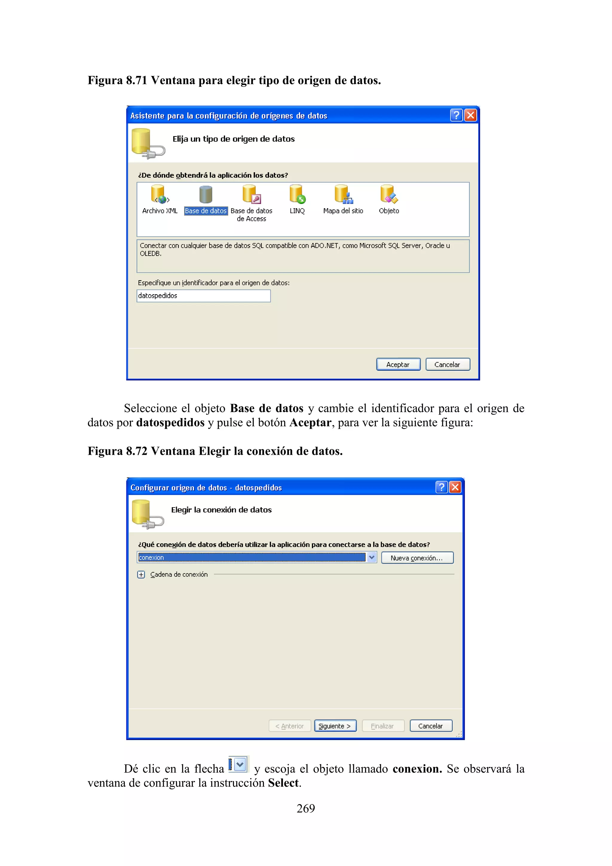 269
Figura 8.71 Ventana para elegir tipo de origen de datos.
Seleccione el objeto Base de datos y cambie el identificador para el origen de
datos por datospedidos y pulse el botón Aceptar, para ver la siguiente figura:
Figura 8.72 Ventana Elegir la conexión de datos.
Dé clic en la flecha y escoja el objeto llamado conexion. Se observará la
ventana de configurar la instrucción Select.
 