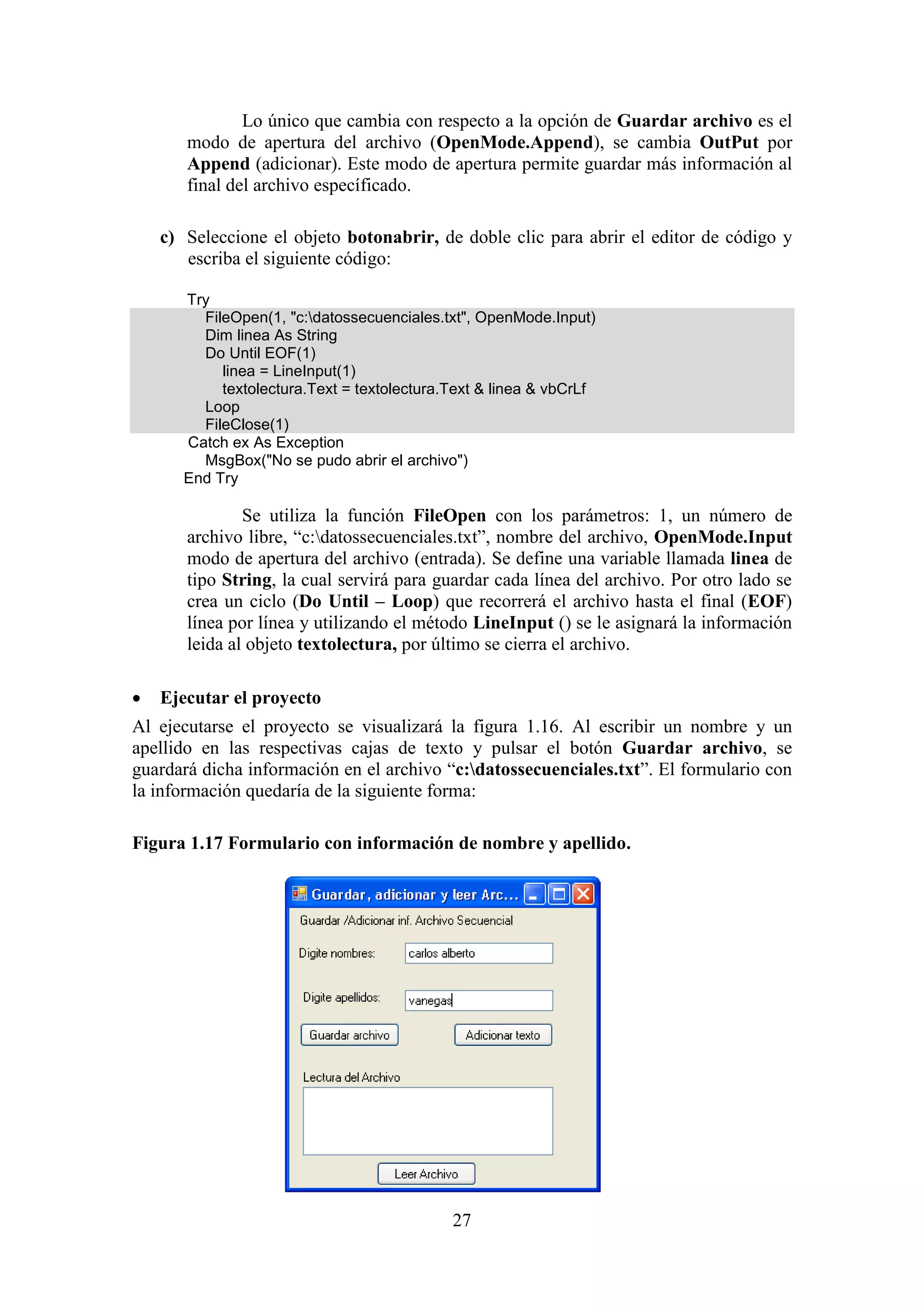 27
Lo único que cambia con respecto a la opción de Guardar archivo es el
modo de apertura del archivo (OpenMode.Append), se cambia OutPut por
Append (adicionar). Este modo de apertura permite guardar más información al
final del archivo específicado.
c) Seleccione el objeto botonabrir, de doble clic para abrir el editor de código y
escriba el siguiente código:
Try
FileOpen(1, "c:datossecuenciales.txt", OpenMode.Input)
Dim linea As String
Do Until EOF(1)
linea = LineInput(1)
textolectura.Text = textolectura.Text & linea & vbCrLf
Loop
FileClose(1)
Catch ex As Exception
MsgBox("No se pudo abrir el archivo")
End Try
Se utiliza la función FileOpen con los parámetros: 1, un número de
archivo libre, “c:datossecuenciales.txt”, nombre del archivo, OpenMode.Input
modo de apertura del archivo (entrada). Se define una variable llamada linea de
tipo String, la cual servirá para guardar cada línea del archivo. Por otro lado se
crea un ciclo (Do Until – Loop) que recorrerá el archivo hasta el final (EOF)
línea por línea y utilizando el método LineInput () se le asignará la información
leida al objeto textolectura, por último se cierra el archivo.
 Ejecutar el proyecto
Al ejecutarse el proyecto se visualizará la figura 1.16. Al escribir un nombre y un
apellido en las respectivas cajas de texto y pulsar el botón Guardar archivo, se
guardará dicha información en el archivo “c:datossecuenciales.txt”. El formulario con
la información quedaría de la siguiente forma:
Figura 1.17 Formulario con información de nombre y apellido.
 