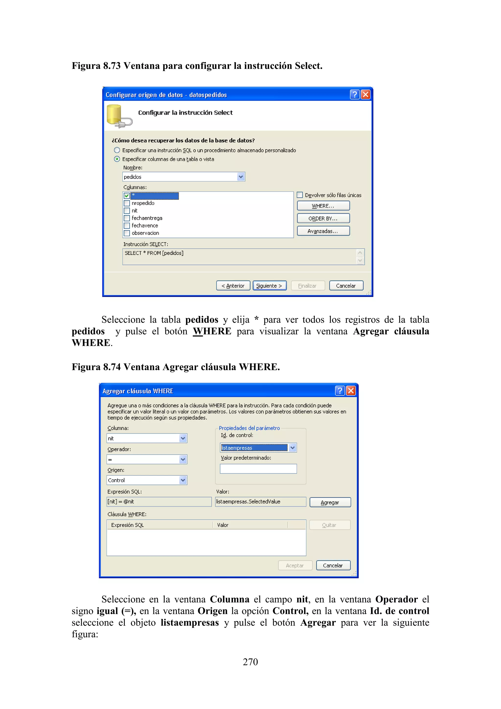 270
Figura 8.73 Ventana para configurar la instrucción Select.
Seleccione la tabla pedidos y elija * para ver todos los registros de la tabla
pedidos y pulse el botón WHERE para visualizar la ventana Agregar cláusula
WHERE.
Figura 8.74 Ventana Agregar cláusula WHERE.
Seleccione en la ventana Columna el campo nit, en la ventana Operador el
signo igual (=), en la ventana Origen la opción Control, en la ventana Id. de control
seleccione el objeto listaempresas y pulse el botón Agregar para ver la siguiente
figura:
 