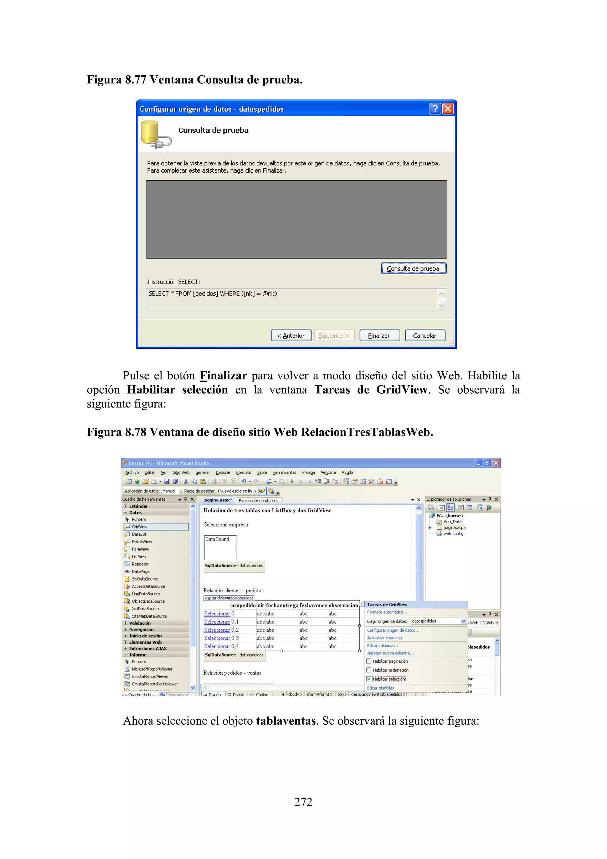 272
Figura 8.77 Ventana Consulta de prueba.
Pulse el botón Finalizar para volver a modo diseño del sitio Web. Habilite la
opción Habilitar selección en la ventana Tareas de GridView. Se observará la
siguiente figura:
Figura 8.78 Ventana de diseño sitio Web RelacionTresTablasWeb.
Ahora seleccione el objeto tablaventas. Se observará la siguiente figura:
 