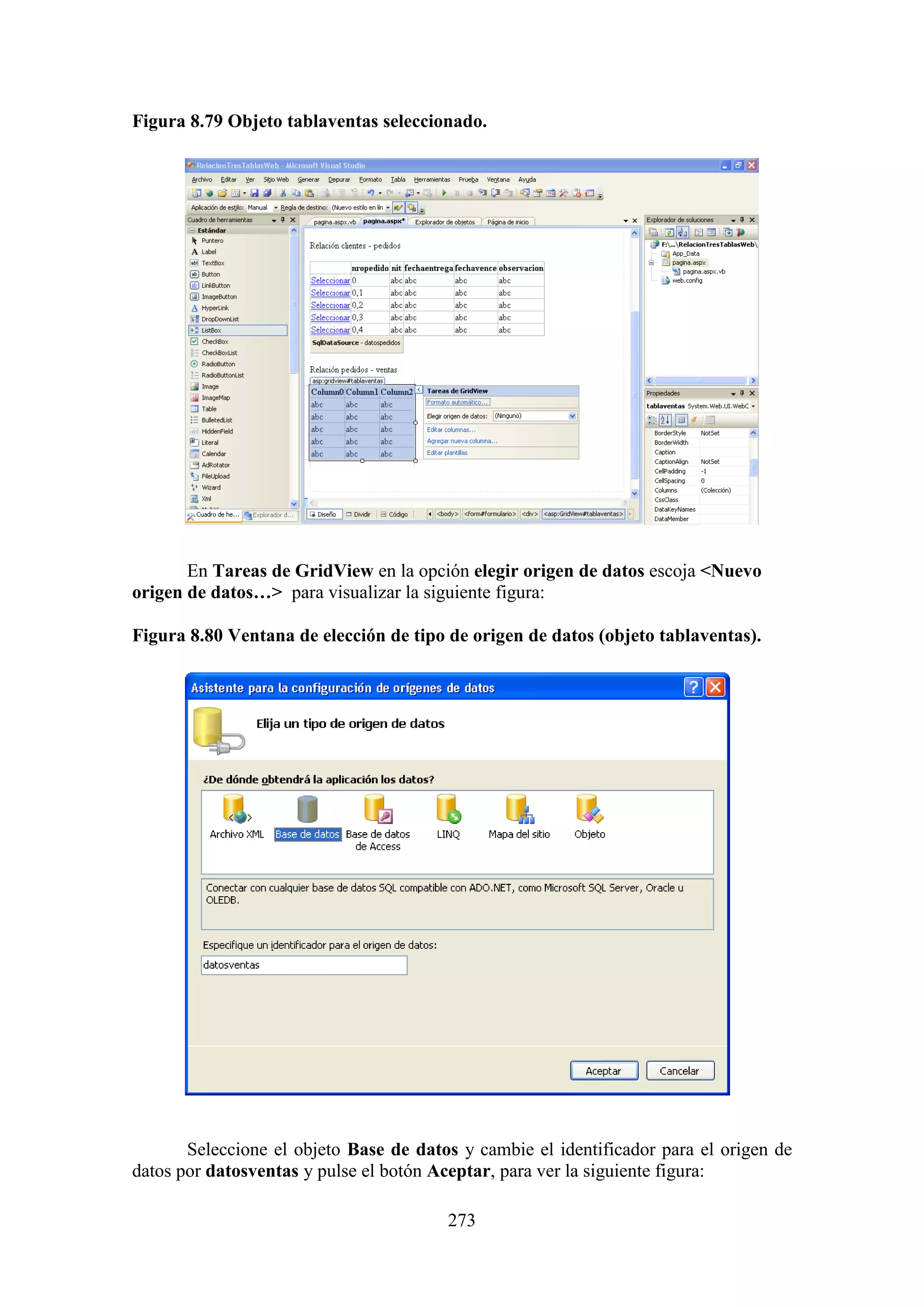 273
Figura 8.79 Objeto tablaventas seleccionado.
E
En Tareas de GridView en la opción elegir origen de datos escoja <Nuevo
origen de datos…> para visualizar la siguiente figura:
Figura 8.80 Ventana de elección de tipo de origen de datos (objeto tablaventas).
Seleccione el objeto Base de datos y cambie el identificador para el origen de
datos por datosventas y pulse el botón Aceptar, para ver la siguiente figura:
 