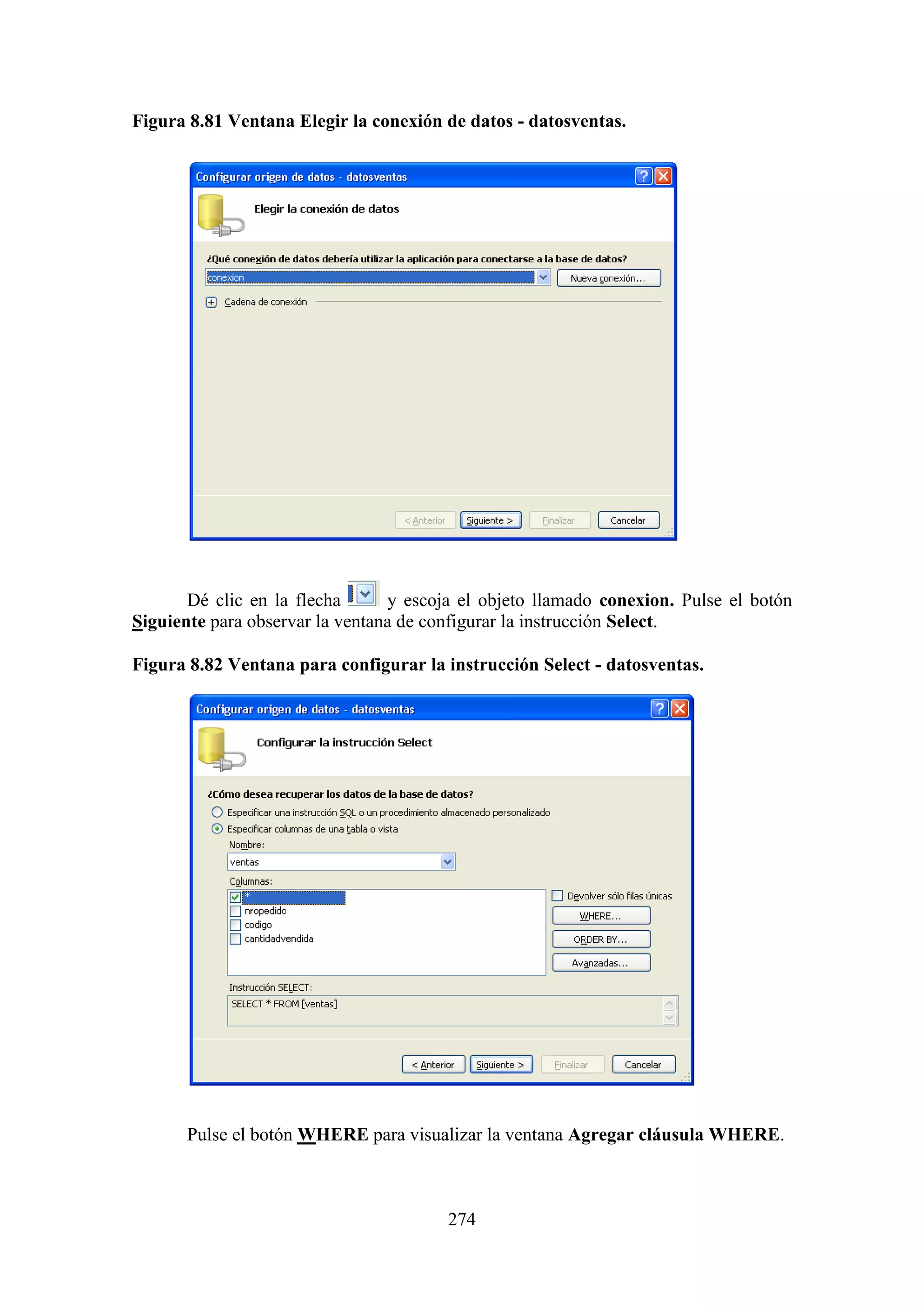 274
Figura 8.81 Ventana Elegir la conexión de datos - datosventas.
Dé clic en la flecha y escoja el objeto llamado conexion. Pulse el botón
Siguiente para observar la ventana de configurar la instrucción Select.
Figura 8.82 Ventana para configurar la instrucción Select - datosventas.
Pulse el botón WHERE para visualizar la ventana Agregar cláusula WHERE.
 